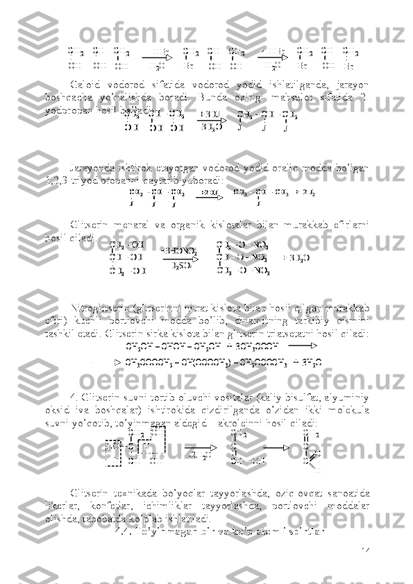 Galoid   vodorod   sifatida   vodorod   yodid   ishlatilganda,   jarayon
boshqacha   yo’nalishda   boradi.   Bunda   oxirigi   mahsulot   sifatida   2-
yodpropan hosil bo’ladi:
Jarayonda ishtirok etayotgan vodorod yodid oraliq modda bo’lgan
1,2,3-triyod propanni qaytarib yuboradi:
Glitserin   menaral   va   organik   kislotalar   bilan   murakkab   efirlarni
hosil qiladi.
Nitroglitserin (glitserinni nitrat kislota bilan hosil qilgan murakkab
efiri)   kuchli   portlovchi   modda   bo’lib,   dinamitning   tarkibiy   qismini
tashkil etadi. Glitserin sirka kislota bilan glitserin triatsetatni hosil qiladi:
4. Glitserin suvni tortib oluvchi vositalar (kaliy bisulfat, alyuminiy
oksid   iva   boshqalar)   ishtirokida   qizdirilganda   o’zidan   ikki   molekula
suvni yo’qotib, to’yinmagan aldegid – akroleinni hosil qiladi:  
Glitserin   texnikada   bo’yoqlar   tayyorlashda,   oziq-ovqat   sanoatida
likerlar,   konfetlar,   ichimliklar   tayyorlashda,   portlovchi   moddalar
olishda, tabobatda ko’plab ishlatiladi.
4.4. To’yinmagan bir va ko’p atomli spirtlar
14CH
2 – CH  – CH
2
OH
OH
OH +   HBr
- H
2 O CH
2 – CH  – CH
2
Br
OH
OH +   HBr
- H
2 O CH
2 – CH  – CH
2
Br
OH
BrCH
2 – CH  – CH
2
OH
OH
OHCH
2 – CH  – CH
2
OHOH
OHOH
OHOH +   HBr
- H
2 O CH
2 – CH  – CH
2
Br
OH
OHCH
2 – CH  – CH
2
BrBr
OHOH
OHOH +   HBr
- H
2 O CH
2 – CH  – CH
2
Br
OH
BrCH
2 – CH  – CH
2
BrBr
OHOH
BrBrCH	2–CH 	–CH	2	
OH	OH	OH	
+ 3HJ
-3H	2O	
CH	2–CH 	–CH	2	
J	J	J	
CH	2–CH 	–CH	2	
OH	OH	OH	
CH	2–CH 	–CH	2	
OHOH	OHOH	OHOH	
+ 3HJ
-3H	2O	
CH	2–CH 	–CH	2	
J	J	J	
CH	2–CH 	–CH	2	
JJ	JJ	JJ	
CH	2–CH 	–CH	2	
J	J	J	
+2HJ	CH	3–CH 	–CH	3	+  2 J	2	
J	
CH	2–CH 	–CH	2	
J	J	J	
CH	2–CH 	–CH	2	
JJ	JJ	JJ	
+2HJ	CH	3–CH 	–CH	3	+  2 J	2	
J	
CH	2 –OH	
CH 	–OH	
CH	2–OH	
+3HONO	2	
CH	2 –O 	–NO	2	
CH 	–O 	–NO	2	
CH	2–O 	–NO	2	
H2SO	4	
+  3H	2O	
CH	2 –OH	
CH 	–OH	
CH	2–OH	
CH	2 –OH	
CH 	–OH	
CH	2–OH	
+3HONO	2	
CH	2 –O 	–NO	2	
CH 	–O 	–NO	2	
CH	2–O 	–NO	2	
CH	2 –O 	–NO	2	
CH 	–O 	–NO	2	
CH	2–O 	–NO	2	
H2SO	4	
+  3H	2O	
CH	2OH 	–CHOH 	–CH	2OH   +  3CH	3COOH	
CH	3COOCH	2–CH(OCOCH	3) –CH	2OCOCH	3	+  3H	2O	
CH	2OH 	–CHOH 	–CH	2OH   +  3CH	3COOH	
CH	3COOCH	2–CH(OCOCH	3) –CH	2OCOCH	3	+  3H	2O
CH
2  – OH
C  – H
CH  – OH CH
2
C
CH  – OH- 2H
2 OHO  –
H  – CH
2
C
C O
HCH
2  – OH
C  – H
CH  – OHCH
2  – OH
C  – H
CH  – OH CH
2
C
CH  – OH- 2H
2 OHO  –
H  – CH
2
C
C O
H 