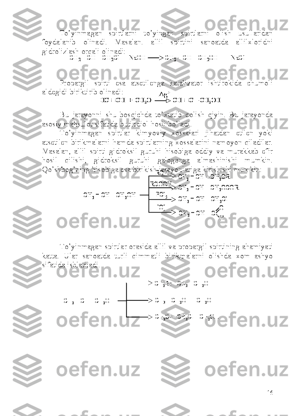 To’yinmagan   spirtlarni   to’yingan   spirtlarni   olish   usullaridan
foydalanib   olinadi.   Masalan.   allil   spirtini   sanoatda   allilxloridni
gidrolizlash orqali olinadi:
Propargil   spirti   esa   atsetilenga   katalizator   ishtirokida   chumoli
aldegidi biriktirib olinadi:
Bu   jarayonni   shu   bosqichda   to’xtatib   qolish   qiyin.   Bu   jarayonda
asosiy mahsulot sifatida butindiol hosil bo’ladi.
To’yinmagan   spirtlar   kimyoviy   xossalari   jihatdan   etilen   yoki
atsetilen  birikmalarni  hamda spirtlarning  xossalarini namoyon qiladilar.
Masalan,   allil   spirti   gidroksil   guruhi   hisobiga   oddiy   va   murakkab   efir
hosil   qilishi,   gidroksil   guruhi   galogenga   almashinishi   mumkin.
Qo’shbog’ning hisobiga esa birikish jarayonlariga kirishishi mumkin:
To’yinmagan spirtlar orasida allil va propargil spirtining ahamiyati
katta.   Ular   sanoatda   turli   qimmatli   birikmalarni   olishda   xom   ashyo
sifatida ishlatiladi.CH
2	= CH 	–CH 2	OH	
CH 2	Br 	–CH 2	–CH 2	OH	
CH
3	–CH 2	OH 	–CH 2	OH	
CH
2	Cl 	–CH 2	Cl 	–CH 2	OH	
CH2	= CH 	–CH 2	OH	
CH 2	Br 	–CH 2	–CH 2	OH	
CH
3	–CH 2	OH 	–CH 2	OH	
CH
2	Cl 	–CH 2	Cl 	–CH 2	OH	
СH2	= CH 	–CH 2	Cl  +  	NaOH            	CH 2	= CH 	–CH 2	OH   +   	NaCl	СH2	= CH 	–CH 2	Cl  +  	NaOH            	CH 2	= CH 	–CH 2	OH   +   	NaCl	
HC 		CH  +  CH	2O             CH 		C 	–CH	2OH	
Ag	+	
HC 		CH  +  CH	2O             CH 		C 	–CH	2OH	
Ag	+	
CH	2= CH 	–CH	2OH	
CH	2= CH 	–CH	2OR	
CH	2= CH 	–CH	2OCOR	
CH	2= CH 	–CH	2Cl	
CH	2= CH 	–C	
O
H	
ROH	
RCOOH	
PCl	5	
[O]	
CH	2= CH 	–CH	2OH	
CH	2= CH 	–CH	2OR	
CH	2= CH 	–CH	2OCOR	
CH	2= CH 	–CH	2Cl	
CH	2= CH 	–C	
O
H	
ROH	
RCOOH	
PCl	5	
[O]
16 