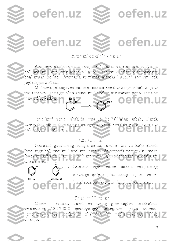 Aromatik oksibirikmalar
Aromatik   oksibirikmalar   ikkiga   –   fenollar   va   aromatik   spirtlarga
bo’linadilar.   Fenollarda   gidroksil   guruhi   aromatik   halqa   bilan   bevosita
bog’langan   bo’ladi.   Aromatik   spirtlarda   gidroksil   guruhi   yon   zanjirda
joylashgan bo’ladi. 
Ma’lumki, aldegid va ketonlar «enol» shaklda beqaror bo’lib, juda
tez karboksil  shaklga o’tib  ketadilar.  Fenollar esa asosan yenol shaklda
mavjud bo’ladilar:
Fenollarni   yenol   shaklda   mavjud   bo’lishligiga   sabab,   ularda
tutashishni   keton   shakldagiga   qaraganda   yenol   shaklda   yuqori   darajada
bo’lishligi hisoblanadi.
4.5. Fenollar
Gidroksil   guruhining   soniga   qarab,   fenollar   bir   va   ko’p   atomli
fenollarga bo’linadilar. Fenollarni nomlashda emperik nomenklaturadan
foydalaniladi yoki ularni tegishli aromatik uglevodorodlarning hosilalari
deb qaraladi. 
Eslatma:   agar   radikal   benzol   halqasining
o’rtasiga   qo’yilsa,   bu   unnig   o-,   m-   va   n-
holatlarda bo’lishi mumkinligini ko’rsatadi.   
Bir atomli fenollar
Olinish   usullari.   Fenol   va   uning   gomologlari   toshko’mir
smolasining   180-230 0
C   qaynaydigan   bo’lagidan   ajratib   orlinadi.
Fenollarni   sintez   yordamida   olishning   bir   necha   usullari   ishlab
chiqilgan. O	
CH	2	OH	O	
CH	2O	
CH	2	OHOH	
OH	
фенол	крезоллар	
OH	
СH 3	OH	
фенол	крезоллар	
OH	
OHOH	
фенол	крезоллар	
OHOH	
СH3
17 