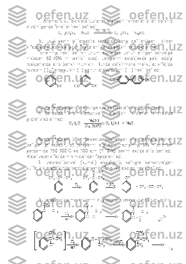 1. Aromatik sulfokislota tuzlarini o’yuvchi ishqorlar bilan qo’shib
qizdirilganda fenollar hosil bo’ladi:
Bu   usul   yaqin   yillargacha   sanoatda   keng   qo’llanilgan.   Ishqor
sifatida o’yuvchi kaliydan foydalanilganda yaxshi natijalar olinadi.
Fenolning   hosil   bo’lish   unumi   sulfolash   uchun   olingan   benzolga
nisbatan   60-70%   ni   tashkil   etadi.   Jarayonni   avtoklavda   yoki   oddiy
reaktorlarda   olib   borish   mumkin.   Bunda   qo’shimcha   mahsulot   sifatida
rezotsin (I), florogyulsin (II) va n,n-dioksidifenil (III) hosil bo’ladi:
 
 I                                     II     III
Natriy fenolyatdan fenol unga suv va  C O
2  ta’sir ettirib olinadi.
2.   Sanoatda   fenol   xlorbenzolni   o’yuvchi   ishqorlar   ishtirokida
gidrolizlab olinadi:
Benzol   halqasi   bilan   bevosita   bog’langan   xlor   qo’zg’aluvchan
bo’lganligi   sababli,   bu   jarayonni   o’yuvchi   natriyning   8%-li   eritmasi
yordamida   250-300 0
C   va   200   atm   (2 .
10Pa)   bosim   ostida   olib   boriladi.
Katalizator sifatida mis metalidan foydalaniladi.
3.   Izopropilbenzol   (kumol)   oksidlanib,   so’ngra   konsentralgan
sulfat kislota ta’sirida parchalanganda fenol va atseton hosil bo’ladi:
Bu jarayonning mexanizmini quyidagicha tasavvur qilish mumkin:С 6	H 5	SO 3	Na  +  2NaOH                         C 6	H 5	ONa  +  Na 2	SO 4	320	-3500	C	С
6	H 5	SO 3	Na  +  2NaOH                         C 6	H 5	ONa  +  Na 2	SO 4	320	-3500	C	
OH	
OH	OH	
OH	HO	
HO	OH	
OH	
OH	OH	
OH	HO	
HO	OH	HO	OH	
С6H5 Cl                         	C6H5OH   +  	NaCl	NaOH	
Cu, 250	0C	С6H5 Cl                         	C6H5OH   +  	NaCl	NaOH	
Cu, 250	0C	
CH	3–CH 	–CH	3	CH	3–C –CH	3	
O 	–OH 	
O2	H2SO	4	
OH	
+  CH	3–CO 	–CH	3	
CH	3–CH 	–CH	3	CH	3–C –CH	3	
O 	–OH 	
O2	H2SO	4	
OH	
+  CH	3–CO 	–CH	3
CH  – CH
3CH
3
CH  – CH
3CH
3
O
2
кат. O  – OH  +H + CH  – CH
3CH
3
O    O  – H 
H - H
2 OCH  – CH
3CH
3
CH  – CH
3CH
3
CH  – CH
3CH
3
O
2
кат. O  – OH  +H + CH  – CH
3CH
3
O    O  – H 
H - H
2 O	
C 	–CH	3	
CH	3	
O 	–C+–CH	3	
CH	3	
O2	
кат.	
+H	2O	O 	–CH	3	
CH	3	O+	
O+H2	
C 	–CH	3	
CH	3	
O 	–C+–CH	3	
CH	3	
O2	
кат.	
+H	2O	O 	–CH	3	
CH	3	O+	
O+H2	
C 	–CH	3	
CH	3	
O 	–C+–CH	3	
CH	3	
O2	
кат.	
+H	2O	O 	–CH	3	
CH	3	O+	
O+H2
18 