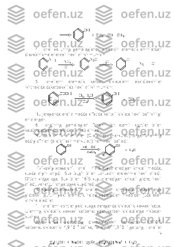 4.   Fenol   va   uning   gomologlarini   birlamchi   aromatik   aminlardan
diazobirikmalar orqali hosil qilish mumkin:
5.   Fenollarni   aromatik   karbon   kislotalarni   oksidlovchilar
ishtirokida dekarboksillab hosil qilish mumkin:
Bu jarayonda oraliq modda sifatida salitsil kislota hosil bo’lishligi
aniqlangan. 
6.   Fenolning   gomologlari   fenolni   bir   atomli   spirtlar   bilan
katalizatorlar ishtirokida alkillab olinadi.
Bunda   alkil   fenollar   bilan   ( C -alkillash   mahsuloti)   birga   fenolning
oddiy efirlari (o-alkillash mahsuloti) ham hosil bo’ladi:
Fizikaviy xossalari . Fenol – 43 0
S suyuqlanadigan kristall  modda,
suvda   qiyin   eriydi.   Suv   bug’i   bilan   uchuvchi   aralashma   hosil   qiladi.
O’tkir   xidga   ega.   Suv   bilan   16 0
S   suyuqlanadigan   kristall   gidrat   hosil
qiladi, zaharli. Teriga tegsa kuydiradi.
Kimyoviy   xossalari.   Fenollar   turli   kimyoviy   jarayonlarga
gidroksil   guruhi   yoki   aromatik   halqa   vodorodlari   hisobidan   juda   oson
kirisha oladilar. 
1. Fenollarni spirtlar yoki suvga qaraganda kislotalik xossasi katta.
Ularning   kislotalik   xossasi   karbonat   yoki   karbon   kislotalarga   nisbatan
kuchsiz.
Agar   sirka   kislotaning   dissotsalashish   konstantasi   1,8 .
10 –6
,
karbonat kislotaniki 4,9 .
10 –16
 bo’lsa, fenolniki 1,3 .
10 –10
 ga teng. FenollarOH	
+  CH	3–	CO 	–	CH	3	
OH	
+  CH	3–	CO 	–	CH	3	
NH	2	HNO	3	
HCl	
N2Cl	H2O	OH	
+  N	2	+  	HCl	
NH	2	HNO	3	
HCl	
N2Cl	H2O	OH	
+  N	2	+  	HCl	
СО	OH	+О	2, H	2O	
Cu	2+	
OH	
+  CO	2	
СО	OH	СО	OH	+О	2, H	2O	
Cu	2+	
OHOH	
+  CO	2	
OH	+R 	–OH	
ZnCl	2	
OH	
+  H	2O	
R	
OHOH	+R 	–OH	
ZnCl	2	
OH	
+  H	2O	
R	
С6H	5OH  +  	NaOH               	[C	6H	5O]	–Na	+	+  H	2O	С6H	5OH  +  	NaOH               	[C	6H	5O]	–Na	+	+  H	2O
19 