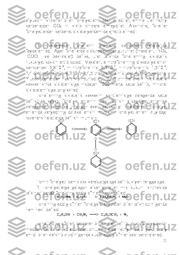o’yuvchi   ishqorlar   bilan   fenolyatlarni   hosil   qiladilar,   ammo   ular   natriy
karbonatdan   C O
2   ni   siqib   chiqara   olmaydilar.   Aksincha,   fenollar
fenolyatlardan karbonat kislota yordamida ajratib olinadi:
Bu   reaksiyadan   fenollarni   aromatik   spirtlardan   farqlashda
foydalaniladi. Agar fenollarda elektroakseptor guruhlar (masalan, -NO
2 ,
-COOH   va   boshqalar)   bo’lsa,   ular   ta’sirda   fenollarning   kislotalik
hususiyat keskin ortib ketadi. Masalan, o-nitrofenolning dissotsiyalanish
konstantasi   5,8 .
10 –8
;   m-nitrofenolniki   5,3 .
10 –3
;   n-nitrofenolniki   1,5 .
10 –8
;
2,4-dinitrofenolniki   8,3 .
10 –5
;   2,4,5-trinitrofenolniki   esa   4,2 .
10 –1
  ga   teng.
Yuqoridagilardan   ko’rinib   turibdiki,   2,4,5-trinitrofenolni   kislotalik
xossasi   sirka   kislotanikiga   nisbatan   1000   marta   katta   bo’lib,   mineral
kislotalarnikiga tenglashadi.
Fenollarning   kislotalik   xossasini   spirtlarnikiga   qaraganda   katta
bo’lishiga   sabab,   fenolyat   anionini   hosil   bulishi   alkogolyat   anioniga
qaraganda   energetika   jihatidan   oson   bo’lishligi   hisoblanadi.   Fenolyat
anionida   zaryadning   delokallanishi   mumkin.   Fenolyat   anioni   quyidagi
rezonans holatlarda bo’lishi mumkin:
Temir fenolyati kompleks xarakterga ega bo’lib, siyoh rangga ega. 
2.   Fenolyatlarga   galogen   alkanlar   bilan   mis   kukuni   ishtirokida
ta’sir etilganda fenolning oddiy efirlari hosil bo’ladi. 
Fenolning oddiy efirlari fenolga diazometan bilan ta’sir ettirilganda
ham hosil bo’ladi.
Fenollnning  efirlari  barqaror birikmalar  bo’lib,  dezinfeksiyalovchi
modda sifatida ishlatiladi.  Inert erituvchilarda  natriy metalli  yoki natriy
amidi bilan qo’shib qizdirilganda xuddi oddiy efirlar kabi parchalanadi...	O	
–	
O:	:	O
–	
:	:	:	:	
O	
–	
:	:
..	O	
–	
O:	:	O
–	
:	:	:	:	
O	
–	
:	:	
C6H5ONa  +  C	2H5Br               C	6H5OC	2H5+  	NaBr	C6H5ONa  +  C	2H5Br               C	6H5OC	2H5+  	NaBr	
C6H5OH   +  CH	2N2	C6H5OCH	3	+  N	2	C6H5OH   +  CH	2N2	C6H5OCH	3	+  N	2
20 