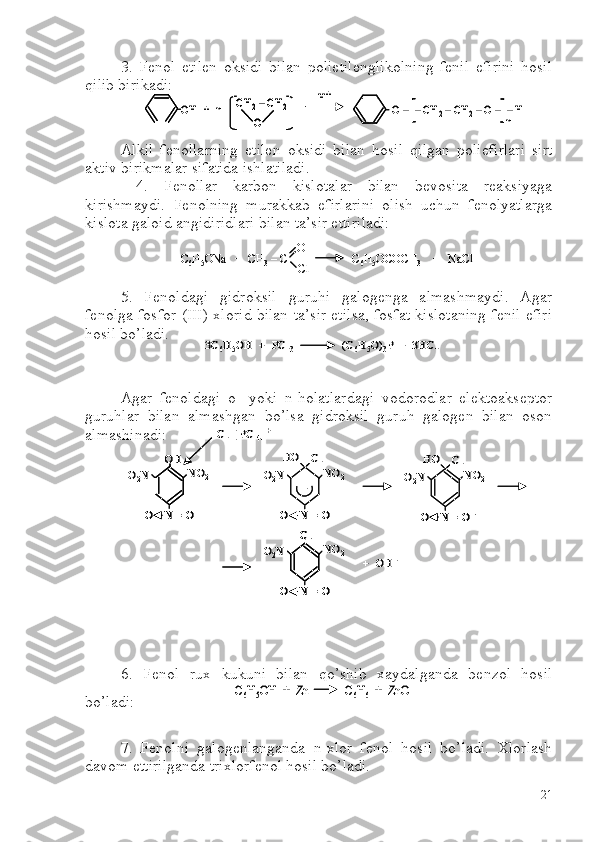 3.   Fenol   etilen   oksidi   bilan   polietilenglikolning   fenil   efirini   hosil
qilib birikadi:
Alkil   fenollarning   etilen   oksidi   bilan   hosil   qilgan   poliefirlari   sirt
aktiv birikmalar sifatida ishlatiladi.
  4.   Fenollar   karbon   kislotalar   bilan   bevosita   reaksiyaga
kirishmaydi.   Fenolning   murakkab   efirlarini   olish   uchun   fenolyatlarga
kislota galoid angidiridlari bilan ta’sir ettiriladi:
5.   Fenoldagi   gidroksil   guruhi   galogenga   almashmaydi.   Agar
fenolga fosfor-(III)-xlorid bilan ta’sir etilsa, fosfat kislotaning fenil efiri
hosil bo’ladi.
Agar   fenoldagi   o-   yoki   n-holatlardagi   vodorodlar   elektoakseptor
guruhlar   bilan   almashgan   bo’lsa   gidroksil   guruh   galogen   bilan   oson
almashinadi:
6.   Fenol   rux   kukuni   bilan   qo’shib   xaydalganda   benzol   hosil
bo’ladi:
7.   Fenolni   galogenlanganda   n-xlor   fenol   hosil   bo’ladi.   Xlorlash
davom ettirilganda trixlorfenol hosil bo’ladi.OH	+  n  	CH	2–CH	2	
O	
H+	
O 	–	–CH	2–CH	2–O 	–	–H 
n	
OH	+  n  	CH	2–CH	2	
O	
CH	2–CH	2	
O	
H+	
O 	–	–CH	2–CH	2–O 	–	–H 
n	
C 6	H 5	ONa   +  CH 3	–C                      C 6	H 5	OCOCH 3	+   	NaCl	
O
Cl	
C6	H 5	ONa   +  CH 3	–C                      C 6	H 5	OCOCH 3	+   	NaCl	
O
Cl	
3C	6H5OH  +  PCl	3	(C	6H5O)	3P  +  3HCl	3C	6H5OH  +  PCl	3	(C	6H5O)	3P  +  3HCl	
OH	
NO	2	O2N
O    N = O	
NO	2	O2N
O    N = O
HO	Cl	
NO	2	O2N
O    N = O	–	
HO	Cl	
Cl	
NO	2	O2N
O    N = O	
+  OH	–	
Cl	–[ PCl	4]+	
–	
OHOH	
NO	2	O2N
O    N = OO    N = O	
NO	2	O2N
O    N = OO    N = O
HO	Cl	
NO	2	O2N
O    N = O	–	O    N = O	–	
HO	Cl	
ClCl	
NO	2	O2N
O    N = OO    N = O	
+  OH	–	
Cl	–[ PCl	4]+	
–	
C6H5OH  +  Zn            C	6H6+  	ZnO	C6H5OH  +  Zn            C	6H6+  	ZnO
21 