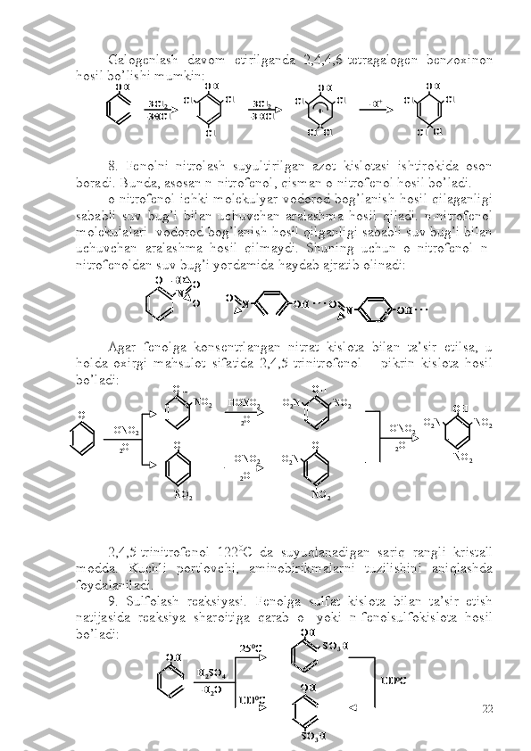 Galogenlash   davom   etirilganda   2,4,4,6-tetragalogen   benzoxinon
hosil bo’lishi mumkin:
8.   Fenolni   nitrolash   suyultirilgan   azot   kislotasi   ishtirokida   oson
boradi. Bunda, asosan n-nitrofenol, qisman o-nitrofenol hosil bo’ladi. 
o-nitrofenol ichki molekulyar vodorod bog’lanish hosil qilaganligi
sababli   suv   bug’i   bilan   uchuvchan   aralashma   hosil   qiladi.   n-nitrofenol
molekulalari  vodorod bog’lanish hosil qilganligi sababli suv bug’i bilan
uchuvchan   aralashma   hosil   qilmaydi.   Shuning   uchun   o–nitrofenol   n-
nitrofenoldan suv bug’i yordamida  h aydab ajratib olinadi:
Agar   fenolga   konsentrlangan   nitrat   kislota   bilan   ta’sir   etilsa,   u
holda   oxirgi   mahsulot   sifatida   2,4,5-trinitrofenol   –   pikrin   kislota   hosil
bo’ladi:
2,4,5-trinitrofenol   122 0
C   da   suyuqlanadigan   sariq   rangli   kristall
modda.   Kuchli   portlovchi,   aminobirikmalarni   tuzilishini   aniqlashda
foydalaniladi.
9.   Sulfolash   reaksiyasi.   Fenolga   sulfat   kislota   bilan   ta’sir   etish
natijasida   reaksiya   sharoitiga   qarab   o-   yoki   n-fenolsulfokislota   hosil
bo’ladi:OH	
Cl	Cl	Cl	Cl	3Cl	2	
-3HCl	
Cl
OH	
3Cl	2	
-3HCl	+
OH	
Cl	Cl	
-H+	Cl	Cl	
OH
Cl	Cl	
OHOH	
Cl	Cl	Cl	Cl	3Cl	2	
-3HCl	
Cl
OH	
3Cl	2	
-3HCl	+
OH	
Cl	Cl	
-H+	Cl	Cl	
OH
Cl	Cl	
O 	–H
N	O
O	N	OH	O	. . .	
N	OH	O	. . .	
O 	–H
N	O
O	N	OH	O	. . .	
N	OH	O	. . .	N	OH	O	. . .	
N	OH	O	N	OH	O	. . .	
OH	
OH	
HONO	2	
-H2O	
NO	2	
OH
NO	2	
HONO	2	
-H2O	
HONO	2	
-H2O	
OH	
NO	2	O2N	
OH
NO	2	
O2N	
HONO	2	
-H2O	
OH	
NO	2	O2N	
NO	2	
OHOH	
OHOH	
HONO	2	
-H2O	
NO	2	
OHOH
NO	2	
HONO	2	
-H2O	
HONO	2	
-H2O	
OHOH	
NO	2	O2N	
OHOH
NO	2	
O2N	
HONO	2	
-H2O	
OHOH	
NO	2	O2N	
NO	2	
OH	
OH	
H2SO	4	
-H2O	
SO	3H	
OH
SO	3H	
25	0C	
100	0C	
100	0C	
OHOH	
OHOH	
H2SO	4	
-H2O	
SO	3H	
OHOH
SO	3H	
25	0C	
100	0C	
100	0C
22 