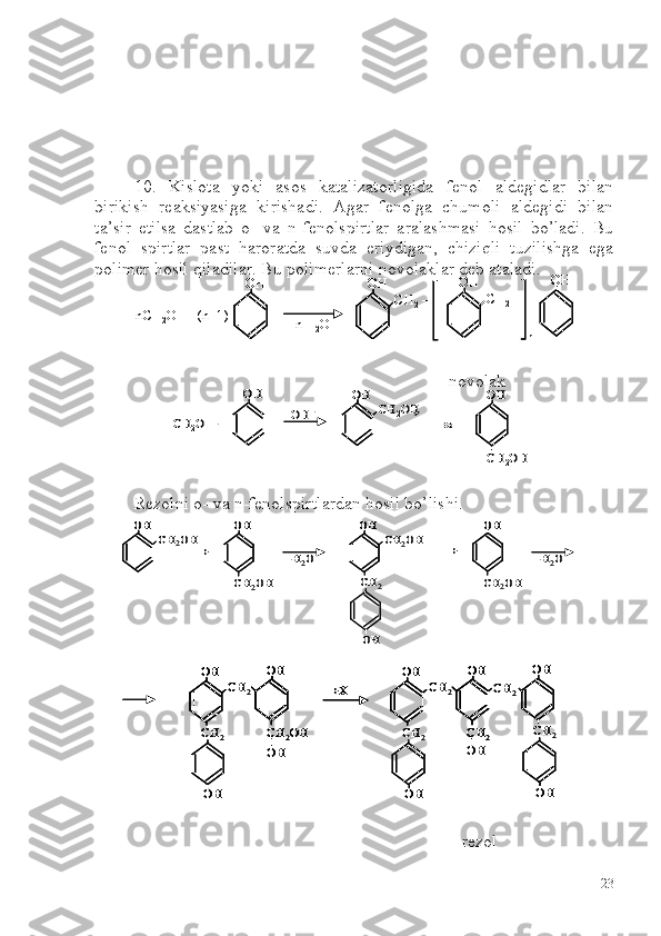 10.   Kislota   yoki   asos   katalizatorligida   fenol   aldegidlar   bilan
birikish   reaksiyasiga   kirishadi.   Agar   fenolga   chumoli   aldegidi   bilan
ta’sir   etilsa   dastlab   o-   va   n-fenolspirtlar   aralashmasi   hosil   bo’ladi.   Bu
fenol   spirtlar   past   haroratda   suvda   eriydigan,   chiziqli   tuzilishga   ega
polimer hosil qiladilar. Bu polimerlarni novolaklar deb ataladi. 
novolak
Rezolni o- va n-fenolspirtlardan hosil bo’lishi. 
   rezolOH
nCH
2 O  +  (n+1) H +
- n H
2 O CH
2 – – OH
CH
2 – – OH
n - 1OH
OHOH
nCH
2 O  +  (n+1) H +
- n H
2 O CH
2 – – OHOH
CH
2 – – OHOH
n - 1OHOHOH	
CH	2O  +	OH	–	CH	2OH	
OH	OH	
ва	
CH	2OH	
OHOH	
CH	2O  +	OH	–	CH	2OH	
OHOH	OHOH	
ва	
CH	2OH	
OH	
CH	2OH	
OH	
+	
CH	2OH	
-H2O	
OH	
CH	2OH	
CH	2	
OH	
+	
CH	2OH	
-H2O	
OH	
OHOH	
CH	2OH	
OHOH	
+	
CH	2OH	
-H2O	
OHOH	
CH	2OH	
CH	2	
OHOH	
+	
CH	2OH	
-H2O	
OH	
OH	
CH	2	
CH	2	
OH	
OH
CH	2OH	
+X	
OH	
CH	2	
CH	2	
OH	
OH
CH	2	
OH
CH	2	
OH	
OH	OH	
CH	2	
OH	
CH	2	
CH	2	
OH	
OH
CH	2OH	
+X	
OH	
CH	2	
CH	2	
OH	
OH
CH	2	
OH
CH	2	
OH	
OH	OH	
CH	2	
OHOH	
CH	2	
CH	2	
OH	
OH
CH	2OH	
OHOH
CH	2OH	
+X	
OHOH	
CH	2	
CH	2	
OH	
OH
CH	2	
OHOH
CH	2	
OHOH
CH	2	
OH	
OH	OH	
CH	2
23 