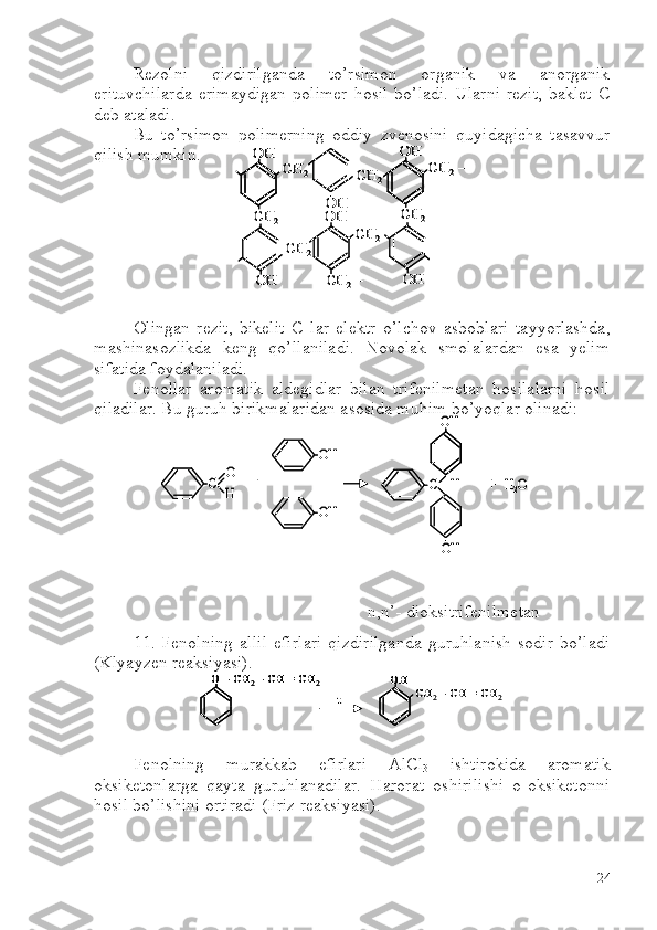 Rezolni   qizdirilganda   to’rsimon   organik   va   anorganik
erituvchilarda   erimaydigan  polimer   hosil  bo’ladi.  Ularni   rezit,   baklet   C
deb ataladi.
Bu   to’rsimon   polimerning   oddiy   zvenosini   quyidagicha   tasavvur
qilish mumkin.
 
Olingan   rezit,   bikelit   C   lar   elektr   o’lchov   asboblari   tayyorlashda,
mashinasozlikda   keng   qo’llaniladi.   Novolak   smolalardan   esa   yelim
sifatida foydalaniladi. 
Fenollar   aromatik   aldegidlar   bilan   trifenilmetan   hosilalarni   hosil
qiladilar. Bu guruh birikmalaridan asosida muhim bo’yoqlar olinadi:
n,n’- dioksitrifenilmetan
11.   Fenolning   allil   efirlari   qizdirilganda   guruhlanish   sodir   bo’ladi
(Klyayzen reaksiyasi).
Fenolning   murakkab   efirlari   AlCl
3   ishtirokida   aromatik
oksiketonlarga   qayta   guruhlanadilar.   Harorat   oshirilishi   o-oksiketonni
hosil bo’lishini ortiradi (Friz reaksiyasi). OH	
CH	2	
CH	2	
OH	
OH	
CH	2	
OH
CH	2	
OH	
CH	2	
CH	2–
CH	2	
OH	
CH	2–	
OHOH	
CH	2	
CH	2	
OH	
OH	
CH	2	
OHOH
CH	2	
OH	
CH	2	
CH	2–
CH	2	
OH	
CH	2–	
C	O
H	
OH
OH	
+	C 	–H 
OH
OH	
+   H	2O	C	O
H	
OH
OH	
+	C 	–H 
OH
OH	
+   H	2O	
O 	–CH	2–CH = CH	2	
t	
OH	
CH	2–CH = CH	2	
O 	–CH	2–CH = CH	2	O 	–CH	2–CH = CH	2	
t	
OHOH	
CH	2–CH = CH	2
24 