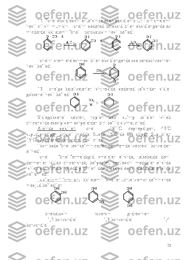 12. Fenol oksidlovchilar ta’sirida oson oksidlanib turli birikmalarni
hosil qilishi mumkin. Fenolni vodorod peroksid bilan oksidlanganda oz
miqdorda ikki atomli fenol – perekatexin hosil bo’ladi:
Fenolni xrom aralashmasi bilan oksidlanganda esa parabenzoxinon
hosil bo’ladi.
13.   Fenolga   katalizatorlar   ishtirokida   vodorod   ta’siridan   siklo-
geksanol hosil bo’ladi:
Siklogeksanol   kapron,   neylon   kabi   su’niy   tollalar   ishlab
chiqarishda asosiy xom ashyolardan biri bo’lib xizmat qiladi. 
Alohida   vakillari .   Fenol   –   181 0
C   qaynaydigan,   43 0
C
suyuqlanadigan   kristall   modda.   Suvda   15 0
C   da   8%   eriydi.   Suv   bilan
15 0
C  suyuqlanadigan gidrat hosil qiladi.
Texnikada fenol toshko’mir qatronidan hamda izopropil benzoldan
olinadi.
Fenol   –   fenol-formaldegid   smolalar   olishda,   tabobatda   dori-
darmonlar   ishlab   chiqarishda,   bo’yoqlar,   portlovchi   moddalar   olishda
ishlatiladi. Fenolning oddiy efirlari dezinfeksiyalovchi moddalar olishda
qo’laniladi.
Ikki atomli fenollar .  Ikki atomli fenollar uchta izomer ko’rinishda
mavjud bo’ladilar: 
      pirokotexin             rezorsin            gidroxinon
                 1,2-benzendiol                   1,3-benzendiol                 1,4-
benzendiol     O 	–CO 	–R	
AlCl	3	
OH	
CO 	–R 	
;	
OH	
H2O2	
OH	
OH	
O 	–CO 	–R	O 	–CO 	–R	
AlCl	3	
OHOH	
CO 	–R 	
;	
OHOH	
H2O2	
OHOH	
OH	
OH	
[O]	
O
O	
OHOH	
[O]	
O
O	
OH	
3H	2	
OH	
Ni	
OHOH	
3H	2	
OH	
Ni	
OH	
OH	
OH	
OH	
OH
OH	
OHOH	
OH	
OHOH	
OH	
OHOH
OH
25 