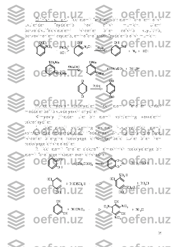 Olinish usullari .    Ikki atomli fenollarni bir atomli fenollarni olish
usularidan   foydalanib   hosil   qilish   mumkin.   Ularni
benzoldisulfokislotalarni   ishqorlar   bilan   qo’shib   suyultirib,
benzoxinonlarni qaytarib, aminofenollardan foydalanib olish mumkin:
Fizika-kimyoviy   xususiyatlari .   Ikki   atomli   fenollar   kristall
moddalar bo’lib suvda yaxshi eriydilar. 
Kimyoviy   jihatdan   ular   bir   atomli   spirtlarning   xossalarini
takrorlaydilar. 
1.   Ikki   atomli   spirtlarning   kislotali   hususiyati   bir   atomli
spirtlarnikiga   qaraganda   kuchli   ifodalangan.   S h uning   uchun   ular   faqat
ishqorlar   bilangina   reaksiyaga   kirishmay,   balki   tuzlar   bilan   ham
reaksiyaga kirisha oladilar:
2.   Ikki   atomli   fenollar   elektrofil   almashinish   reaksiyalariga   bir
atomli fenollarga nisbatan oson kirishadilar. OH	
NH	2	HNO	2	
HCl	
OH	
N2Cl	H2O	
OH	
OH	
+  N	2	+  	HCl	
OHOH	
NH	2	HNO	2	
HCl	
OHOH	
N2Cl	H2O	
OHOH	
OH	
+  N	2	+  	HCl	
SO	3Na
SO	3Na	
4NaOH	
ONa	
ONa	
+  2NaSO	3	+  2H	2O	
SO	3Na	SO	3Na
SO	3Na	
4NaOH	
ONaONa	
ONa	
+  2NaSO	3	+  2H	2O	
2[H]	
O
O	
OH
OH	
2[H]	
O
O	
OHOH
OH	
OH
OH	
+   	Pb	(CH	3COO)	2	
O
O	
Pb   	+  2CH	3COOH	
OH
OH	
+   	Pb	(CH	3COO)	2	
O
O	
Pb   	+  2CH	3COOH	
OH	
+  2HOSO	3H	
HO	
OH	
HO	
SO	3H	
SO	3H	
+  2H	2O	
OH	
+  2HOSO	3H	
HO	
OH	
HO	
SO	3H	
SO	3H	
+  2H	2O	
OH	
+  3HONO	2	
OH	
OH	
OH
NO	2	
NO	2	
O2N	
+  3H	2O	
OH	
+  3HONO	2	
OH	
OH	
OH
NO	2	
NO	2	
O2N	
+  3H	2O
26 