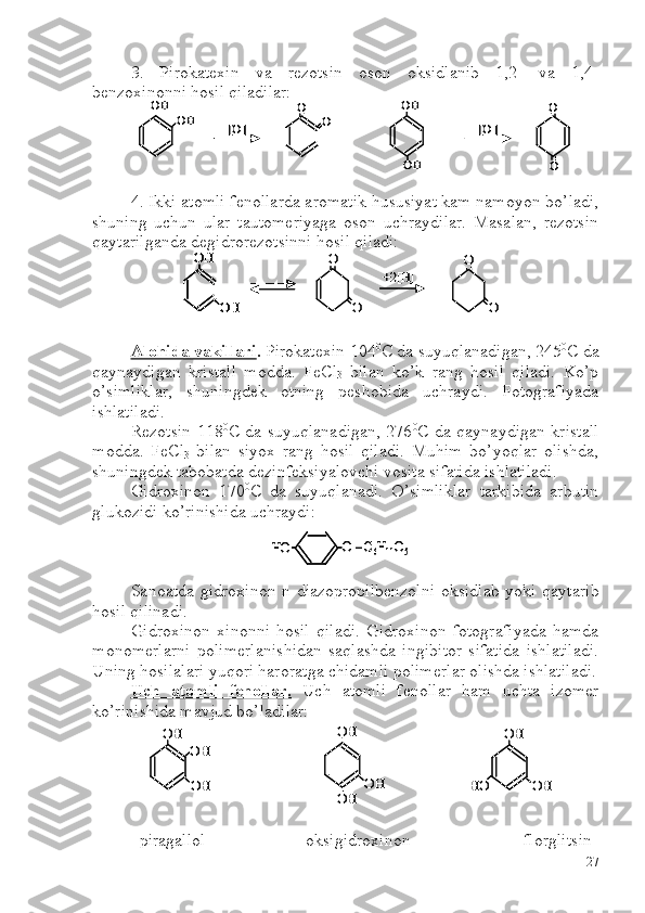 3.   Pirokatexin   va   rezotsin   oson   oksidlanib   1,2-   va   1,4-
benzoxinonni hosil qiladilar:
4. Ikki atomli fenollarda aromatik hususiyat kam namoyon bo’ladi,
shuning   uchun   ular   tautomeriyaga   oson   uchraydilar.   Masalan,   rezotsin
qaytarilganda degidrorezotsinni hosil qiladi:
Alohida vakillari .  Pirokatexin 104 0
C  da suyuqlanadigan, 245 0
C  da
qaynaydigan   kristall   modda.   FeCl
3   bilan   ko’k   rang   hosil   qiladi.   Ko’p
o’simliklar,   shuningdek   otning   peshobida   uchraydi.   Fotografiyada
ishlatiladi. 
Rezotsin 118 0
C   da suyuqlanadigan, 276 0
C   da qaynaydigan kristall
modda.   FeCl
3   bilan   siyox   rang   hosil   qiladi.   Muhim   bo’yoqlar   olishda,
shuningdek tabobatda dezinfeksiyalovchi vosita sifatida ishlatiladi.
Gidroxinon   170 0
C   da   suyuqlanadi.   O’simliklar   tarkibida   arbutin
glukozidi ko’rinishida uchraydi:
Sanoatda gidroxinon n-diazopropilbenzolni  oksidlab yoki qaytarib
hosil qilinadi.
Gidroxinon   xinonni   hosil   qiladi.   Gidroxinon   fotografiyada   hamda
monomerlarni   polimerlanishidan   saqlashda   ingibitor   sifatida   ishlatiladi.
Uning hosilalari yuqori haroratga chidamli polimerlar olishda ishlatiladi.
Uch   atomli   fenollar.   Uch   atomli   fenollar   ham   uchta   izomer
ko’rinishida mavjud bo’ladilar:
  piragallol      oksigidroxinon                          florglitsinOH	
OH	[O]	
O	
O	
OH	
[O]	
O	
OH	O	
OH	
OH	[O]	
O	
O	
OH	
[O]	
O	
OH	O	
OH	
OH	
O	
O	
+2[H]	
O	
O	
OH	
OH	
OH	
OH	
O	
O	
+2[H]	
O	
O	
O 	–C6H11O5	HO	O 	–C6H11O5	HO	
OH	
OH
OH	
OH	
OH	
OH	
OH	
OH	HO	
OH	
OH
OH	
OH	
OH	
OH	
OH	
OH	HO
27 