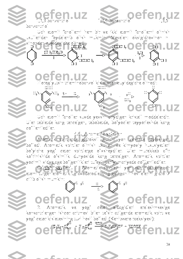         1,2,3-benzentriol                       1,2,4-benzentriol                    1,3,5-
benzentriol   
Uch   atomli   fenollarni   ham   bir   va   ikki   atomli   fenollarni   olinish
usullaridan   foydalanib   olish   mukmin.   Masalan:   oksigidroxinon   n-
xinondan quyidagicha olinadi:
Floroglyutsin triaminobenzol kislotadan quyidagicha olinadi:
Uch   atomli   fenollar   suvda   yaxshi   eriydigan   kristall   moddalardir.
Ular   tabiatda   keng   tarqalgan,   tabobatda,   bo’yoqlar   tayyorlashda   keng
qo’llaniladilar. 
4.6.  Aromatik spirtlar
Aromatik   spirtlarda   gidroksil   guruhi   yon   zanjirda   joylashgan
bo’ladi.   Aromatik   spirtlar   olinish   usullari   va   kimyoviy   hususiyatlari
bo’yicha   yog’   qator   spirtlarga   o’xshaydilar.   Ular   murakkab   efir
ko’rinishida   o’simlik   dunyosida   keng   tarqalgan.   Aromatik   spirtlar
yoqimli xidga ega bo’lganliklari tufayli parfyumeriyada qo’llaniladilar. 
Olinish   usullari .   1.   Aromatik   spirtlarni   yon   zanjirida   galogen
atomi turgan aromatik uglevodorodlarning galogenli hosilalarini gidroliz
qilib olish mumkin:
2.   Aromatik   va   yog’   qator   aldegidlari   aralashmsasiga
konsentrlangan   ishqor   eritmasi   bilan   ta’sir   etilganda   aromatik   spirt   va
yog’ qator kislotasining tuzi hosil bo’ladi (Kanitssaro reaksiyasi):O
O	
(CH	3CO)	2O	
H+	
OCOCH	3	
OH	
H
OCOCH	3	
OCOCH	3	
OH	
OCOCH	3	
OH
OH	
OH	
H2O
H+	
O
O	
(CH	3CO)	2O	
H+	
OCOCH	3	
OH	
H
OCOCH	3	
OCOCH	3	
OH	
OCOCH	3	
O
O	
(CH	3CO)	2O	
H+	
OCOCH	3	
OH	
H
OCOCH	3	
OCOCH	3	
OH	
OCOCH	3	
OH
OH	
OH	
H2O
H+	
OH
OH	
OH	
H2O
H+ Sn +  HClCOOH
NO
2 NO
2O
2 N COOH
NH
2 NH
2H
2 N
H
2 O
CO
2 OH
OH OHHO
Sn +  HClCOOH
NO
2 NO
2O
2 N COOH
NH
2 NH
2H
2 N
H
2 O
CO
2 OH
OH OHHO	
CH	2Cl	HOH
-HCl	
CH	2OH	CH	2Cl	HOH
-HCl	
CH	2OH	
C6H5–C          +  H 	–C                    C	6H5CH	2OH  +  HCOOK	
O
H	
O
H	
KOH	C6H5–C          +  H 	–C                    C	6H5CH	2OH  +  HCOOK	
O
H	
O
H
O
H	
KOH
28 