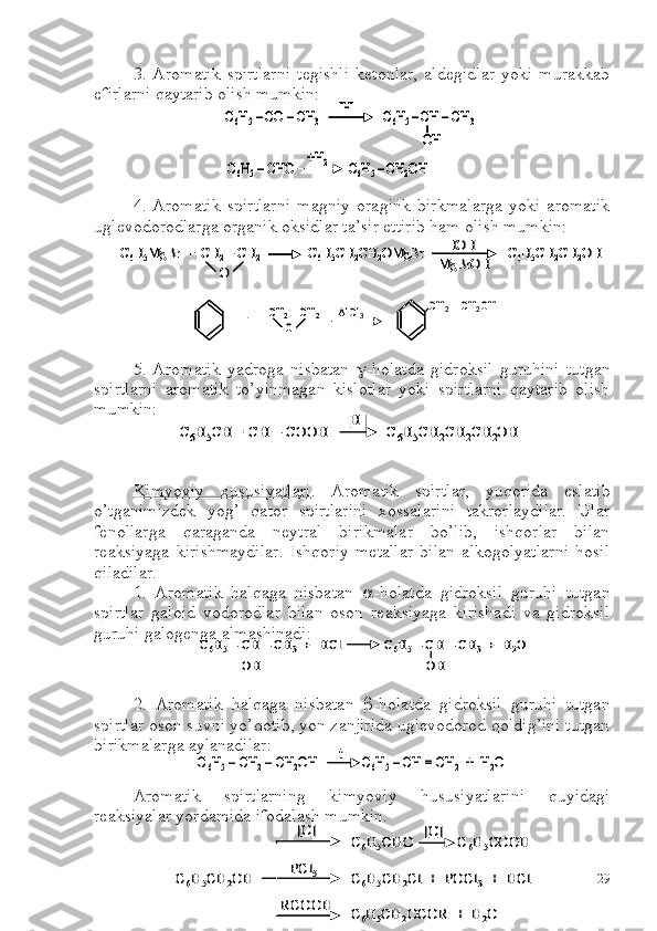 3.   Aromatik   spirtlarni   tegishli   ketonlar,   aldegidlar   yoki   murakkab
efirlarni qaytarib olish mumkin:
 
4.   Aromatik   spirtlarni   magniy   oragink   birkmalarga   yoki   aromatik
uglevodorodlarga organik oksidlar ta’sir ettirib ham olish mumkin:
5.   Aromatik   yadroga   nisbatan    -holatda   gidroksil   guruhini   tutgan
spirtlarni   aromatik   to’yinmagan   kislotlar   yoki   spirtlarni   qaytarib   olish
mumkin:
Kimyoviy   xususiyatlari .   Aromatik   spirtlar,   yuqorida   eslatib
o’tganimizdek   yog’   qator   spirtlarini   xossalarini   takrorlaydilar.   Ular
fenollarga   qaraganda   neytral   birikmalar   bo’lib,   ishqorlar   bilan
reaksiyaga   kirishmaydilar.   Ishqoriy   metallar   bilan   alkogolyatlarni   hosil
qiladilar.
1.   Aromatik   halqaga   nisbatan    -holatda   gidroksil   guruhi   tutgan
spirtlar   galoid   vodorodlar   bilan   oson   reaksiyaga   kirishadi   va   gidroksil
guruhi galogenga almashinadi:
2.   Aromatik   halqaga   nisbatan    -holatda   gidroksil   guruhi   tutgan
spirtlar oson suvni yo’qotib, yon zanjirida uglevodorod qoldig’ini tutgan
birikmalarga aylanadilar:
Aromatik   spirtlarning   kimyoviy   hususiyatlarini   quyidagi
reaksiyalar yordamida ifodalash mumkin.C6H5–CO 	–CH	3	C6H5 –CH 	–CH	3	
OH	
[H]	
C6H5–CHO	C6H5 –CH	2OH	+H	2	
C6H5–CO 	–CH	3	C6H5 –CH 	–CH	3	
OH	
[H]	C6H5–CO 	–CH	3	C6H5 –CH 	–CH	3	
OH	
[H]	
C6H5–CHO	C6H5 –CH	2OH	+H	2	C6H5–CHO	C6H5 –CH	2OH	+H	2	
C6H5MgBr  +  CH	2–CH	2	C6H5CH	2CH	2OMgBr	C6H5CH	2CH	2OH	HOH	
-MgBrOH	O	
C6H5MgBr  +  CH	2–CH	2	C6H5CH	2CH	2OMgBr	C6H5CH	2CH	2OH	HOH	
-MgBrOH	C6H5MgBr  +  CH	2–CH	2	C6H5CH	2CH	2OMgBr	C6H5CH	2CH	2OH	HOH	
-MgBrOH	O	
CH	2–CH	2	
O	+	
CH	2–CH	2OH	AlCl	3	CH	2–CH	2	
O	
CH	2–CH	2	
O	+	
CH	2–CH	2OH	AlCl	3	
C6H5CH = CH 	–	COOH 	C6H5CH	2CH	2CH	2OH	
[H]	
C6H5CH = CH 	–	COOH 	C6H5CH	2CH	2CH	2OH	
[H]	
C6H5–CH 	–CH	3	+  	HCl	C6H5–CH 	–CH	3	+  H	2O	
OH	OH	
C6H5–CH 	–CH	3	+  	HCl	C6H5–CH 	–CH	3	+  H	2O	
OH	OH	
C6H5–CH	2–CH	2OH 	C6H5–CH = CH	2	+  H	2O	t	C6H5–CH	2–CH	2OH 	C6H5–CH = CH	2	+  H	2O	t	
C6H5CH	2OH 	C6H5CH	2Cl  +  POCl	3	+  	HCl	
[O]
PCl	5	
RCOOH	
C6H5CHO            C	6H5COOH	[O]	
C6H5CH	2OCOR  +  H	2O	
C6H5CH	2OH 	C6H5CH	2Cl  +  POCl	3	+  	HCl	
[O]
PCl	5	
RCOOH	
C6H5CHO            C	6H5COOH	[O]	
C6H5CH	2OCOR  +  H	2O
29 