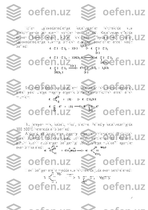 Etilen   uglevodorodlariga   katalizatorlar   ishtirokida   suv
biriktirilganda   bir   atomli   spirtlar   hosil   bo’ladi.   Katalizator   sifatida
asosan   konsentrlangan   sulfat   kislotadan   foydalaniladi.   Etilen
uglevodorodlariga   suvning   birikish   quyidagi   bosqichlar   orqali   sodir
bo’ladi:
Spirtlarni   aldegid   va   ketonlarni   katalizator   ishtirokida   qaytarish
orqali   yoki   ularga   magniy   organik   birikmalar   biriktirish   orqali   olish
mumkin:
Bu   jarayon   mis,   kobalt,   nikel,   platina.   Palladiy   katalizatorligida
300-500 0
C  haroratda olib boriladi.
Aldegid   va   ketonlarga   magniy   organik   birikmalarni   biriktirish
orqali   birlamchi,   ikkilamchi   yoki   uchlamchi   spirtlar   olinadi.   Karbonil
guruhi   kuchli   qutblangan   bo’lganligi   uchun   ularga   nukleofil   agentlar
oson birika oladi:
Hosil bo’lgan oraliq modda suv ishtirokida juda oson parchalanadi:
4R 	–CH = CH	2	+  HOH                 R 	–CH 	–CH	3	
H2SO	4	
OH	
R 	–CH = CH	2+  HOSO	3H                 R 	–CH 	–CH	3	
OSO	3H	
R 	–CH 	–CH	3	
OH	OSO	3H	
HOH	R 	–CH 	–CH	3+  H	2SO	4	
R 	–CH = CH	2	+  HOH                 R 	–CH 	–CH	3	
H2SO	4	
OH	
R 	–CH = CH	2	+  HOH                 R 	–CH 	–CH	3	
H2SO	4	
OH	
R 	–CH = CH	2+  HOSO	3H                 R 	–CH 	–CH	3	
OSO	3H	
R 	–CH = CH	2+  HOSO	3H                 R 	–CH 	–CH	3	
OSO	3H	
R 	–CH 	–CH	3	
OH	OSO	3H	
HOH	R 	–CH 	–CH	3+  H	2SO	4	R 	–CH 	–CH	3	
OH	OSO	3H	
HOH	R 	–CH 	–CH	3+  H	2SO	4	
R 	–C          +   [H]              R 	–CH	2OH	O
H	
R 	–C 	–R’    +   [H]              R 	–CH 	–R’ 	
O	OH	
R 	–C          +   [H]              R 	–CH	2OH	O
H	R 	–C          +   [H]              R 	–CH	2OH	O
H
O
H	
R 	–C 	–R’    +   [H]              R 	–CH 	–R’ 	
O	OH	
R 	–C 	–R’    +   [H]              R 	–CH 	–R’ 	
O	OH	
R 	–C 	O
H	
+  CH	3MgJ	R 	–C 	–H
O 	–MgJ	
CH	3	
+	-	+	-	
R 	–C 	O
H	
+  CH	3MgJ	R 	–C 	–H
O 	–MgJ	
CH	3	
+	-	+	-	
R 	–C 	–H
O 	–MgJ	
CH	3	
HOH	R 	–CH 	–CH	3+  Mg(OH)J	
OH	
R 	–C 	–H
O 	–MgJ	
CH	3	
HOH	R 	–CH 	–CH	3+  Mg(OH)J	
OH 