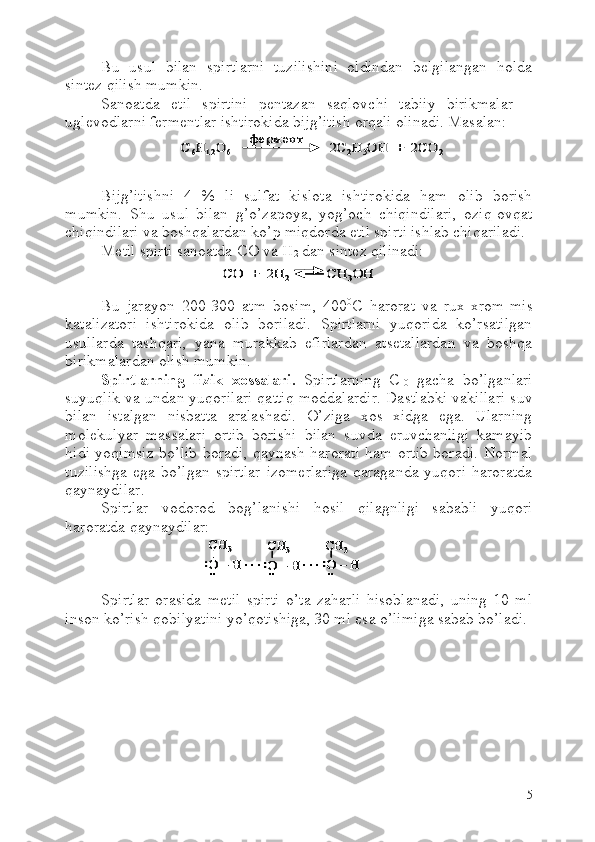 Bu   usul   bilan   spirtlarni   tuzilishini   oldindan   belgilangan   holda
sintez qilish mumkin.
Sanoatda   etil   spirtini   pentazan   saqlovchi   tabiiy   birikmalar   –
uglevodlarni fermentlar ishtirokida bijg’itish orqali olinadi. Masalan:
Bijg’itishni   4   %   li   sulfat   kislota   ishtirokida   ham   olib   borish
mumkin.   Shu   usul   bilan   g’o’zapoya,   yog’och   chiqindilari,   oziq-ovqat
chiqindilari va boshqalardan ko’p miqdorda etil spirti ishlab chiqariladi.
Metil spirti sanoatda  C O va  H
2  dan sintez qilinadi:
Bu   jarayon   200-300   atm   bosim,   400 0
C   harorat   va   rux-xrom-mis
katalizatori   ishtirokida   olib   boriladi.   Spirtlarni   yuqorida   ko’rsatilgan
usullarda   tashqari,   yana   murakkab   efirlardan   atsetallardan   va   boshqa
birikmalardan olish mumkin.
Spirtlarning   fizik   xossalari.   Spirtlarning   C
10   gacha   bo’lganlari
suyuqlik va undan yuqorilari qattiq moddalardir. Dastlabki vakillari suv
bilan   istalgan   nisbatta   aralashadi.   O’ziga   xos   xidga   ega.   Ularning
molekulyar   massalari   ortib   borishi   bilan   suvda   eruvchanligi   kamayib
hidi yoqimsiz bo’lib boradi, qaynash harorati ham ortib boradi. Normal
tuzilishga   ega   bo’lgan   spirtlar   izomerlariga   qaraganda   yuqori   haroratda
qaynaydilar.
Spirtlar   vodorod   bog’lanishi   hosil   qilagnligi   sababli   yuqori
haroratda qaynaydilar:
Spirtlar   orasida   metil   spirti   o’ta   zaharli   hisoblanadi,   uning   10   ml
inson ko’rish qobilyatini yo’qotishiga, 30 ml esa o’limiga sabab bo’ladi. 
5C6H	12O	6	2C	2H	5OH  +  2CO	2	
фермент	C6H	12O	6	2C	2H	5OH  +  2CO	2	
фермент	
СО  +  2	H	2	CH	3OH	СО  +  2	H	2	CH	3OH	
:
CH	3	
O 	–H 	..	. . .	
CH	3	
O 	–H 	:..	. . .	O 	–H 	:..
CH	3	
:
CH	3	
O 	–H 	..	. . .	
CH	3	
O 	–H 	:..	. . .	O 	–H 	:..
CH	3	CH	3	
O 	–H 	..	. . .	
CH	3	
O 	–H 	:..	. . .	O 	–H 	:..O 	–H 	:..
CH	3 