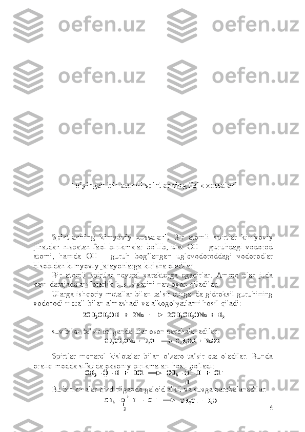 To’yingan bir atomli spirtlarning fizik xossalari
Spirtlarning   kimyoviy   xossalari.   Bir   atomli   spirtlar   kimyoviy
jihatdan   nisbatan   faol   birikmalar   bo’lib,   ular   OH   –   guruhdagi   vodorod
atomi,   hamda   OH   -   guruh   bog’langan   uglevodoroddagi   vodorodlar
hisobidan kimyoviy jarayonlarga kirisha oladilar.
Bir   atomli   spirtlar   neytral   xarakterga   egadirlar.   Ammo   ular   juda
kam darajada amfoterlik hususiyatini namoyon qiladilar.
Ularga ishqoriy metallar bilan ta’sir etilganda gidroksil guruhining
vodorodi metall bilan almashadi va alkogolyatlarni hosil qiladi:
suv bilan ta’sir etilganda ular oson parchalanadilar:CH	3CH	2ONa  +  H	2O               C	2H5OH  +  	NaOH	CH	3CH	2ONa  +  H	2O               C	2H5OH  +  	NaOH
Spirtlar   menarel   kislotalar   bilan   o’zaro   ta’sir   eta   oladilar.   Bunda
oraliq modda sifatida oksoniy birikmalari hosil bo’ladi:
Bu birikmalar qizdirilganda galoid alkil va suvga parchalanadilar:
6	
2CH	3CH	2OH   +   2Na              2CH	3CH	2ONa  +  H	2	2CH	3CH	2OH   +   2Na              2CH	3CH	2ONa  +  H	2	
CH	3–O 	–H   +   	HCl              	CH	3–O 	–H   +   	Cl	–	
H
+	..
..	CH	3–O 	–H   +   	HCl              	CH	3–O 	–H   +   	Cl	–	
H
+	CH	3–O 	–H   +   	HCl              	CH	3–O 	–H   +   	Cl	–	
H	
CH	3–O 	–H   +   	HCl              	CH	3–O 	–H   +   	Cl	–	
H
+	..
..
CH	3–O 	–H   +   	Cl	–	
H
+	CH	3Cl  +  H	2O	CH	3–O 	–H   +   	Cl	–	
H
+	CH	3Cl  +  H	2O 