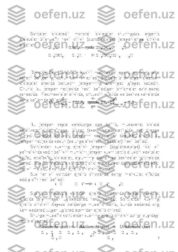   
Spirtalar   kislorodli   meneral   kislotalar   shuningdek   organik
kislotalar   bilan   efir   hosil   qilish   (eterefikatsiya)   jarayonlariga   kirisha
oladilar: 
Dimetilsulfat   ( CH
3 )
2 S O
4   kuchli   metillovchi   agent,   ammo   u   o’ta
zaharli bo’lganligi uchun kam ishlatiladi. Spirtalar bilan organik karbon
kislotalar   orasida   boruvchi   jarayonning   ahamiyati   g’oyat   kattadir.
C h unki   bu   jarayon   natijasida   hosil   bo’ladigan   birikmalar   oziq-ovqat
sanoatida. Plastmasslalar olishda, erituvchi sifatida va boshqa sohalarda
keng ko’lamda ishlatiladi.
Bu   jarayon   qayta   xarakterga   ega   bo’lib,   muvozanat   kislota
katalizatorligida   o’ngga,   ishqor   (asos)   katalizatorligida   esa   chapga
siljiydi.   Chapga   boruvchi   jarayonni   sovunlanish   deyiladi,   chunki   bu
jarayon natijasida sovun (va unga o’xshash moddalar) hosil bo’ladi. 
Spirtlardan   suvning   ajralish   jarayoni   (degidrotatsiya)   ikki   xil
yo’nalishda sodir bo’lishi mumkin: jarayon suvni tortib oluvchi vositalar
sulfat,   ortafosfat   kislotalar,   alyuminiy   oksidli   va   boshqalar   ishtirokida
boradi. Suv bir molekula spirtdan (ichki molekulyar degidratlanish) yoki
har xil molekula spirtdan ajralib chiqishi mumkin.
Suv   har   xil   spirtdan   ajralib   chiqqanda   oxirgi   mahsulot   sifatida
oddiy efir hosil bo’ladi: 
Suv   bir   molekula   spirtdan   ajralib   chiqqanda   oxirgi   mahsulot
sifatida   to’yinmagan   uglevodorod   hosil   bo’ladi.   Spirtlardan   suvning
ajralib   chiqishi   Zaysev   qoidasiga   muvofiq   borib,   bunda   vodorod   eng
kam vodorod tutgan uglerod atomidan ajralib chiqadi.
Shunga muvofiq spirtlardan suvning ajralib chiqish tezligi quyidagi
tartib o’zgaradi:
Birlamchi spirt <    Ikkilamchi spirt   <   Uchlamchi spirt
7CH3	OH   +   HOSO 3	H               CH 3	OSO 3	H  +  H 2	O	
CH
3	OSO 3	H  +  CH 3	OH             CH 3	OSO 2	OCH 3	+  H 2	O	
CH3	OH   +   HOSO 3	H               CH 3	OSO 3	H  +  H 2	O	
CH
3	OSO 3	H  +  CH 3	OH             CH 3	OSO 2	OCH 3	+  H 2	O	
CH	3–C	
O
OH	
+  HOC	2H5	CH	3–C	
O
OC	2H5	
H+	
OH	–	
+   H	2O	CH	3–C	
O
OH	
+  HOC	2H5	CH	3–C	
O
OC	2H5	
H+	
OH	–	
+   H	2O	
R 	–OH   +   HO 	–R’           R 	–O 	–R’   +   H	2O	R 	–OH   +   HO 	–R’           R 	–O 	–R’   +   H	2O
CH
3 – CH  – CH  – CH
2 – CH
3 CH
3 – C = CH  – CH
2 – CH
3
CH
3    OH
CH
3- H
2 OCH
3 – CH  – CH  – CH
2 – CH
3 CH
3 – C = CH  – CH
2 – CH
3
CH
3    OH
CH
3- H
2 O 