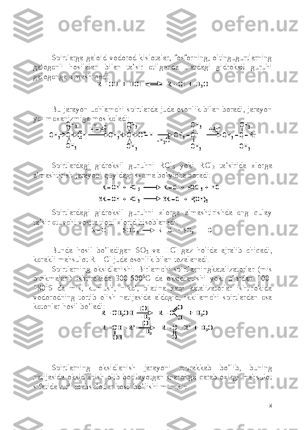 Spirtlarga galoid vodorod kislotalar, fosforning, oltingugurtlarning
galogenli   hosilalari   bilan   ta’sir   etilganda   ulardagi   gidroksil   guruhi
galogenga almashinadi:
Bu jarayon uchlamchi spirtlarda juda osonlik bilan boradi, jarayon
ye
1 -mexanizmiga mos keladi:
Spirtlardagi   gidroksil   guruhni   RCl
5   yoki   RCl
3   ta’sirida   xlorga
almashtirish jarayoni quyidagi sxema bo’yicha boradi:
Spirtlardagi   gidroksil   guruhni   xlorga   almashtirishda   eng   qulay
ta’sir etuvchi vosita tionilxlorid hisoblanadi:
Bunda   hosil   bo’ladigan   SO
2   va   HCl   gaz   holida   ajralib   chiqadi,
kerakli mahsulot R – Cl juda osonlik bilan tozalanadi.
Spirtlarning   oksidlanishi.   Birlamchi   spirtlarningkatalizatorlar   (mis
birikmalari)   ishtirokida   300-500 0
C   da   oksidlanishi   yoki   ulardan   100-
180 0
S   da   mis,   kumush,   nikel,   platina   kabi   katalizatorlar   ishtirokida
vodorodning   tortib   olish   natijasida   aldegid,   ikkilamchi   spirtlardan   esa
ketonlar hosil bo’ladi:
Spirtlarning   oksidlanish   jarayoni   murakkab   bo’lib,   buning
natijasida oksidlanish olib borilayotgan sharoitga qarab oxirgi mahsulot
sifatida turli mahsulotlar hosil bo’lishi mumkin.
8R 	–	OH  +  	HCl               	R 	–	Cl  	+  H	2O	R 	–	OH  +  	HCl               	R 	–	Cl  	+  H	2O	
CH	3	C     OH               CH	3	C     O 	–H              CH	3–C+	CH	3–C 	–Br	
H 	–Br	..
..	+	
CH	3	
CH	3	
CH	3	
CH	3	
+	–	CH	3	
CH	3	
CH	3	
CH	3	
-H2O	
+Br	–	
CH	3	C     OH               CH	3	C     O 	–H              CH	3–C+	CH	3–C 	–Br	
H 	–Br	..
..	+	
CH	3	
CH	3	
CH	3	
CH	3	
+	–	CH	3	
CH	3	
CH	3	
CH	3	
-H2O	
+Br	–	
R 	–OH  +  PCl	5	R 	–Cl  	+  POCl	3+  	HCl	
3R 	–OH  +  PCl	3	3R 	–Cl  	+  P(OH)	3	
R 	–OH  +  PCl	5	R 	–Cl  	+  POCl	3+  	HCl	R 	–OH  +  PCl	5	R 	–Cl  	+  POCl	3+  	HCl	
3R 	–OH  +  PCl	3	3R 	–Cl  	+  P(OH)	3	3R 	–OH  +  PCl	3	3R 	–Cl  	+  P(OH)	3	
R 	–OH   +   SOCl	2	R 	–Cl  	+  SO	2	+  	HCl	R 	–OH   +   SOCl	2	R 	–Cl  	+  SO	2	+  	HCl	
R 	–CH	2OH               R 	–C         +  H	2O	[O]
-H2	
O
H	
R 	–CH 	–R’                R 	–C 	–R’  +  H	2O	[O]
-H2	OH	O	
R 	–CH	2OH               R 	–C         +  H	2O	[O]
-H2	
O
H	R 	–CH	2OH               R 	–C         +  H	2O	[O]
-H2	
O
H
O
H	
R 	–CH 	–R’                R 	–C 	–R’  +  H	2O	[O]
-H2	OH	O	
R 	–CH 	–R’                R 	–C 	–R’  +  H	2O	[O]
-H2	OH	O 