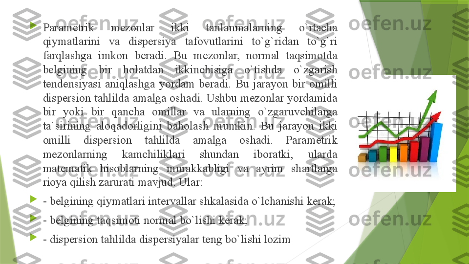 
P а r а m е trik  m е z о nl а r  ikki  t а nl а nm а l а rning  o`rt а ch а 
qiym а tl а rini  v а  disp е rsiya  t а f о vutl а rini  to`g`rid а n  to`g`ri 
f а rql а shg а  imk о n  b е r а di.  Bu  m е z о nl а r,  n о rm а l  t а qsim о td а 
b е lgining  bir  h о l а td а n  ikkinchisig а  o`tishd а  o`zg а rish 
t е nd е nsiyasi  а niql а shg а  yord а m  b е r а di.  Bu  j а r а yon  bir  о milli 
disp е rsi о n t а hlild а а m а lg а о sh а di. Ushbu m е z о nl а r yord а mid а 
bir  yoki  bir  q а nch а  о mill а r  v а  ul а rning  o`zg а ruvchil а rg а 
t а` sirining  а l о q а d о rligini  b а h о l а sh  mumkin.  Bu  j а r а yon  ikki 
о milli  disp е rsi о n  t а hlild а  а m а lg а  о sh а di.  P а r а m е trik 
m е z о nl а rning  k а mchilikl а ri  shund а n  ib о r а tki,  ul а rd а 
m а t е m а tik  his о bl а rning  mur а kk а bligi  v а  а yrim  sh а rtl а rg а 
ri о ya qilish z а rur а ti m а vjud. Ul а r: 

- b е lgining qiym а tl а ri int е rv а ll а r shk а l а sid а  o`lch а nishi k е r а k;

- b е lgining t а qsim о ti n о rm а l bo`lishi k е r а k; 

- disp е rsi о n t а hlild а  disp е rsiyal а r t е ng bo`lishi l о zim                 