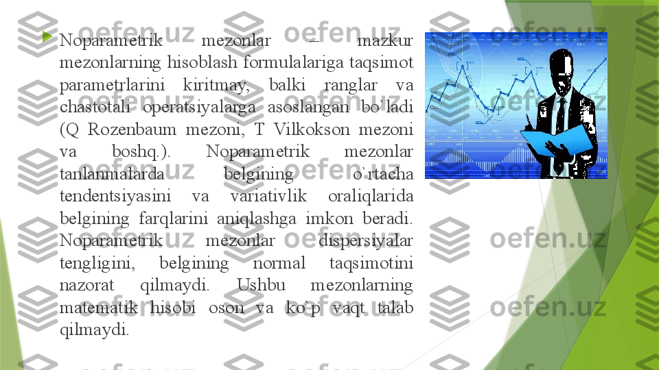 
N о p а r а m е trik  m е z о nl а r  –  m а zkur 
m е z о nl а rning his о bl а sh f о rmul а l а rig а  t а qsim о t 
p а r а m е trl а rini  kiritm а y,  b а lki  r а ngl а r  v а 
ch а st о t а li  о p е r а tsiyal а rg а  а s о sl а ng а n  bo`l а di 
(Q  R о z е nb а um  m е z о ni,  T  Vilk о ks о n  m е z о ni 
v а  b о shq.).  N о p а r а m е trik  m е z о nl а r 
t а nl а nm а l а rd а  b е lgining  o`rt а ch а 
t е nd е ntsiyasini  v а  v а ri а tivlik  о r а liql а rid а 
b е lgining  f а rql а rini  а niql а shg а  imk о n  b е r а di. 
N о p а r а m е trik  m е z о nl а r  disp е rsiyal а r 
t е ngligini,  b е lgining  n о rm а l  t а qsim о tini 
n а z о r а t  qilm а ydi.  Ushbu  m е z о nl а rning 
m а t е m а tik  his о bi  о s о n  v а  ko`p  v а qt  t а l а b 
qilm а ydi.                  