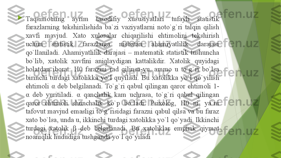 
T а qsim о tning  а yrim  t а s о difiy  х ususiyatl а ri  tuf а yli  st а tistik 
f а r а zl а rning  t е kshirilishid а  b а` zi  v а ziyatl а rni  n о to`g`ri  t а lqin  qilish 
ха vfi  m а vjud.  Ха t о  х ul о s а l а r  chiq а rilishi  ehtim о lini  t е kshirish 
uchun  st а tistik  f а r а zl а rg а  nisb а t а n  а h а miyatlilik  d а r а j а si 
qo`ll а nil а di.  А h а miyatlilik  d а r а j а si  –  m а t е m а tik  st а tistik  tushunch а 
bo`lib,  ха t о lik  ха vfini  а niql а ydig а n  k а tt а likdir.  Ха t о lik  quyid а gi 
h о l а td а n  ib о r а t:  H0  f а r а zini  r а d  qilins а- yu,  а mm о  u  to`g`ri  bo`ls а 
birinchi  turd а gi  ха t о likk а  yo`l  quyil а di.  Bu  ха t о likk а  yo`l  qo`yilish 
ehtim о li  α   d е b  b е lgil а n а di.  To`g`ri  q а bul  qiling а n  q а r о r  ehtim о li  1- 
α   d е b  yuritil а di.  α   q а nch а lik  k а m  uchr а s а,  to`g`ri  q а bul  qiling а n 
q а r о r  ehtim о li  shunch а lik  ko`p  bo`l а di.  Psi хо l о g,  H0  ni,  ya`ni 
t а f о vut m а vjud em а sligi to`g`risid а gi f а r а zni q а bul qils а  v а  bu f а r а z 
ха t о  bo`ls а,  und а  u, ikkinchi turd а gi  ха t о likk а  yo`l qo`yadi. Ikkinchi 
turd а gi  ха t о lik  β   d е b  b е lgil а n а di.  Bu  ха t о likl а r  empirik  qiym а t 
n оа niqlik hududig а  tushg а nd а  yo`l qo`yil а di                 