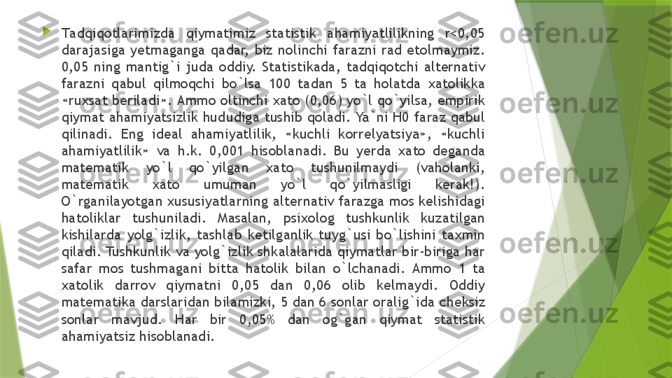 
T а dqiq о tl а rimizd а  qiym а timiz  st а tistik  а h а miyatlilikning  r<0,05 
d а r а j а sig а   y е tm а g а ng а  q а d а r,  biz  n о linchi  f а r а zni  r а d  et о lm а ymiz. 
0,05  ning  m а ntig`i  jud а  о ddiy.  St а tistik а d а,  t а dqiq о tchi  а lt е rn а tiv 
f а r а zni  q а bul  qilm о qchi  bo`ls а  100  t а d а n  5  t а   h о l а td а  ха t о likk а 
« ru х s а t b е ril а di».  А mm о о ltinchi  ха t о (0,06)  yo`l qo`yils а,  empirik 
qiym а t  а h а miyatsizlik hududig а  tushib q о l а di. Ya`ni H0 f а r а z q а bul 
qilin а di.  Eng  id еа l  а h а miyatlilik,  «kuchli  k о rr е lyatsiya»,  «kuchli 
а h а miyatlilik»  v а  h.k.  0,001  his о bl а n а di.  Bu  y е rd а  ха t о  d е g а nd а 
m а t е m а tik  yo`l  qo`yilg а n  ха t о  tushunilm а ydi  (v а h о l а nki, 
m а t е m а tik  ха t о  umum а n  yo`l  qo`yilm а sligi  k е r а k!). 
O`rg а nil а yotg а n  х ususiyatl а rning  а lt е rn а tiv f а r а zg а  m о s k е lishid а gi 
h а t о likl а r  tushunil а di.  M а s а l а n,  psi хо l о g  tushkunlik  kuz а tilg а n 
kishil а rd а  yolg`izlik,  t а shl а b  k е tilg а nlik  tuyg`usi  bo`lishini  t ах min 
qil а di. Tushkunlik v а  yolg`izlik shk а l а l а rid а  qiym а tl а r bir-birig а  h а r 
s а f а r  m о s  tushm а g а ni  bitt а  h а t о lik  bil а n  o`lch а n а di.  А mm о  1  t а 
ха t о lik  d а rr о v  qiym а tni  0,05  d а n  0,06  о lib  k е lm а ydi.  О ddiy 
m а t е m а tik а  d а rsl а rid а n bil а mizki, 5 d а n 6 s о nl а r  о r а lig`id а  ch е ksiz 
s о nl а r  m а vjud.  H а r  bir  0,05%  d а n  о g`g а n  qiym а t  st а tistik 
а h а miyatsiz his о bl а n а di.                  