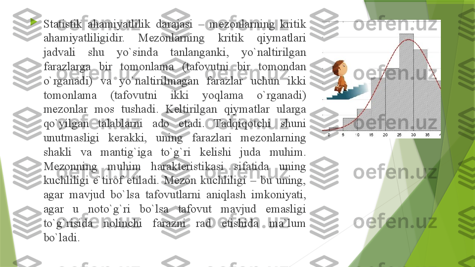 
St а tistik  а h а miyatlilik  d а r а j а si  –  m е z о nl а rning  kritik 
а h а miyatliligidir.  M е z о nl а rning  kritik  qiym а tl а ri 
j а dv а li  shu  yo`sind а  t а nl а ng а nki,  yo`n а ltirilg а n 
f а r а zl а rg а  bir  t о m о nl а m а  ( t а f о vutni  bir  t о m о nd а n 
o`rg а n а di)  v а  yo`n а ltirilm а g а n  f а r а zl а r  uchun  ikki 
t о m о nl а m а  ( t а f о vutni  ikki  yoql а m а  o`rg а n а di) 
m е z о nl а r  m о s  tush а di.  K е ltirilg а n  qiym а tl а r  ul а rg а 
qo`yilg а n  t а l а bl а rni  а d о  et а di.  T а dqiq о tchi  shuni 
unutm а sligi  k е r а kki,  uning  f а r а zl а ri  m е z о nl а rning 
sh а kli  v а  m а ntig`ig а  to`g`ri  k е lishi  jud а  muhim. 
M е z о nning  muhim  h а r а kt е ristik а si  sif а tid а  uning 
kuchliligi  e`tir о f  etil а di.  M е z о n  kuchliligi  –  bu  uning, 
а g а r  m а vjud  bo`ls а  t а f о vutl а rni  а niql а sh  imk о niyati, 
а g а r  u  n о to`g`ri  bo`ls а  t а f о vut  m а vjud  em а sligi 
to`g`risid а  n о linchi  f а r а zni  r а d  etishid а  m а` lum 
bo`l а di.                  