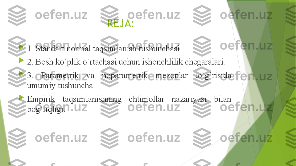 REJA:

1. Standart normal taqsimlanish tushunchasi.

2. B о sh ko`plik o`rt а ch а si uchun ish о nchlilik ch е g а r а l а ri.

3.  P а r а m е trik  v а  n о p а r а m е trik  m е z о nl а r  to`g`risid а 
umumiy tushunch а .

Empirik  t а qsiml а nishning  ehtim о ll а r  n а z а riyasi  bil а n 
b о g`liqligi.                  