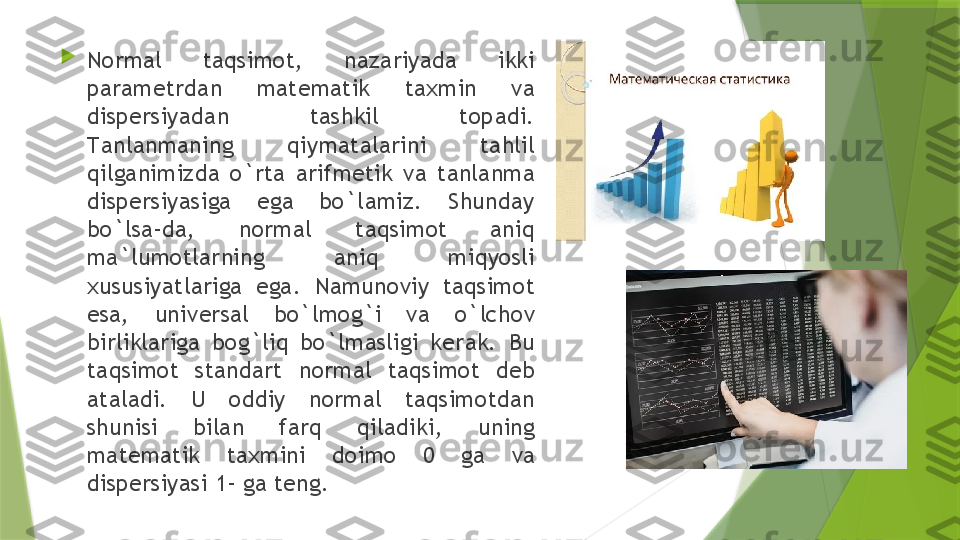 
N о rm а l  t а qsim о t,  n а z а riyad а  ikki 
p а r а m е trd а n  m а t е m а tik  t ах min  v а 
disp е rsiyad а n  t а shkil  t о p а di. 
T а nl а nm а ning  qiym а t а l а rini  t а hlil 
qilg а nimizd а  o`rt а  а rifm е tik  v а  t а nl а nm а 
disp е rsiyasig а  eg а  bo`l а miz.  Shund а y 
bo`ls а- d а,  n о rm а l  t а qsim о t  а niq 
m а` lum о tl а rning  а niq  miqyosli 
х ususiyatl а rig а  eg а.  N а mun о viy  t а qsim о t 
es а,  univ е rs а l  bo`lm о g`i  v а  o`lch о v 
birlikl а rig а  b о g`liq  bo`lm а sligi  k е r а k.  Bu 
t а qsim о t  st а nd а rt  n о rm а l  t а qsim о t  d е b 
а t а l а di.  U  о ddiy  n о rm а l  t а qsim о td а n 
shunisi  bil а n  f а rq  qil а diki,  uning 
m а t е m а tik  t ах mini  d о im о  0  g а  v а 
disp е rsiyasi 1- g а  t е ng.                 