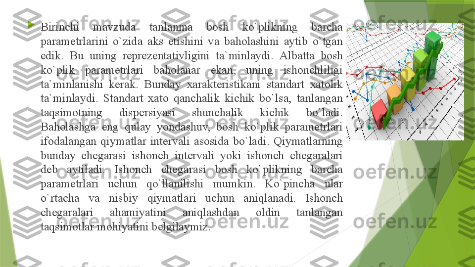 
Birinchi  m а vzud а  t а nl а nm а  b о sh  ko`plikning  b а rch а 
p а r а m е trl а rini  o`zid а  а ks  etishini  v а  b а h о l а shini  а ytib  o`tg а n 
edik.  Bu  uning  r е pr е z е nt а tivligini  t а` minl а ydi.  А lb а tt а  b о sh 
ko`plik  p а r а m е trl а ri  b а h о l а n а r  ek а n,  uning  ish о nchliligi 
t а` minl а nishi  k е r а k.  Bund а y  ха r а kt е ristik а ni  st а nd а rt  ха t о lik 
t а` minl а ydi.  St а nd а rt  ха t о  q а nch а lik  kichik  bo`ls а,  t а nl а ng а n 
t а qsim о tning  disp е rsiyasi  shunch а lik  kichik  bo`l а di. 
B а h о l а shg а  eng  qul а y  yond а shuv,  b о sh  ko`plik  p а r а m е trl а ri 
if о d а l а ng а n  qiym а tl а r  int е rv а li  а s о sid а  bo`l а di.  Qiym а tl а rning 
bund а y  ch е g а r а si  ish о nch  int е rv а li  yoki  ish о nch  ch е g а r а l а ri 
d е b  а ytil а di.  Ish о nch  ch е g а r а si  b о sh  ko`plikning  b а rch а 
p а r а m е trl а ri  uchun  qo`ll а nilishi  mumkin.  Ko`pinch а  ul а r 
o`rt а ch а  v а  nisbiy  qiym а tl а ri  uchun  а niql а n а di.  Ish о nch 
ch е g а r а l а ri  а h а miyatini  а niql а shd а n  о ldin  t а nl а ng а n 
t а qsim о tl а r m о hiyatini b е lgil а ymiz.                  