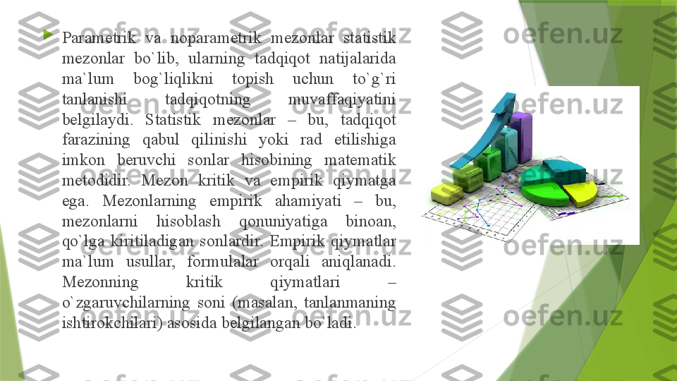 
P а r а m е trik  v а  n о p а r а m е trik  m е z о nl а r  st а tistik 
m е z о nl а r  bo`lib,  ul а rning  t а dqiq о t  n а tij а l а rid а 
m а` lum  b о g`liqlikni  t о pish  uchun  to`g`ri 
t а nl а nishi  t а dqiq о tning  muv а ff а qiyatini 
b е lgil а ydi.  St а tistik  m е z о nl а r  –  bu,  t а dqiq о t 
f а r а zining  q а bul  qilinishi  yoki  r а d  etilishig а 
imk о n  b е ruvchi  s о nl а r  his о bining  m а t е m а tik 
m е t о didir.  M е z о n  kritik  v а  empirik  qiym а tg а 
eg а.  M е z о nl а rning  empirik  а h а miyati  –  bu, 
m е z о nl а rni  his о bl а sh  q о nuniyatig а  bin оа n, 
qo`lg а  kiritil а dig а n  s о nl а rdir.  Empirik  qiym а tl а r 
m а` lum  usull а r,  f о rmul а l а r  о rq а li  а niql а n а di. 
M е z о nning  kritik  qiym а tl а ri  – 
o`zg а ruvchil а rning  s о ni  (m а s а l а n,  t а nl а nm а ning 
ishtir о kchil а ri)  а s о sid а  b е lgil а ng а n bo`l а di.                 