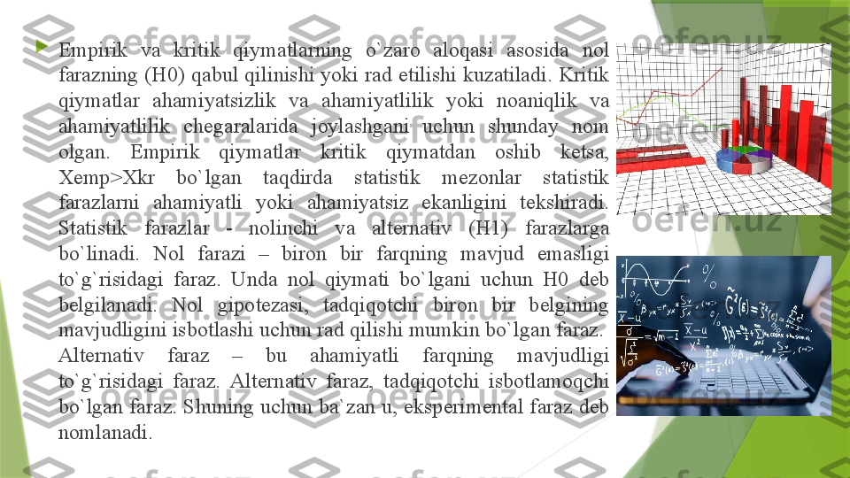 
Empirik  v а  kritik  qiym а tl а rning  o`z а r о  а l о q а si  а s о sid а  n о l 
f а r а zning (H0) q а bul qilinishi yoki r а d etilishi kuz а til а di. Kritik 
qiym а tl а r  а h а miyatsizlik  v а  а h а miyatlilik  yoki  n оа niqlik  v а 
а h а miyatlilik  ch е g а r а l а rid а  j о yl а shg а ni  uchun  shund а y  n о m 
о lg а n.  Empirik  qiym а tl а r  kritik  qiym а td а n  о shib  k е ts а, 
Х emp> Х kr  bo`lg а n  t а qdird а  st а tistik  m е z о nl а r  st а tistik 
f а r а zl а rni  а h а miyatli  yoki  а h а miyatsiz  ek а nligini  t е kshir а di. 
St а tistik  f а r а zl а r  -  n о linchi  v а  а lt е rn а tiv  (H1)  f а r а zl а rg а 
bo`lin а di.  N о l  f а r а zi  –  bir о n  bir  f а rqning  m а vjud  em а sligi 
to`g`risid а gi  f а r а z.  Und а  n о l  qiym а ti  bo`lg а ni  uchun  H0  d е b 
b е lgil а n а di.  N о l  gip о t е z а si,  t а dqiq о tchi  bir о n  bir  b е lgining 
m а vjudligini isb о tl а shi uchun r а d qilishi mumkin bo`lg а n f а r а z.  
А lt е rn а tiv  f а r а z  –  bu  а h а miyatli  f а rqning  m а vjudligi 
to`g`risid а gi  f а r а z.  А lt е rn а tiv  f а r а z,  t а dqiq о tchi  isb о tl а m о qchi 
bo`lg а n f а r а z. Shuning uchun b а` z а n u, eksp е rim е nt а l f а r а z d е b 
n о ml а n а di.                  