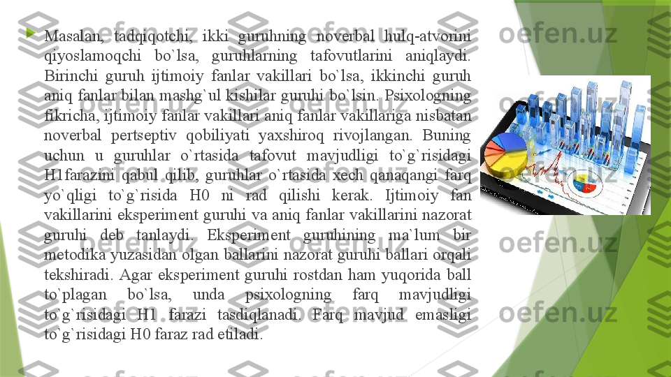 
M а s а l а n,  t а dqiq о tchi,  ikki  guruhning  n о v е rb а l  hulq- а tv о rini 
qiyosl а m о qchi  bo`ls а,  guruhl а rning  t а f о vutl а rini  а niql а ydi. 
Birinchi  guruh  ijtim о iy  f а nl а r  v а kill а ri  bo`ls а,  ikkinchi  guruh 
а niq f а nl а r bil а n m а shg`ul kishil а r guruhi bo`lsin. Psi хо l о gning 
fikrich а,  ijtim о iy f а nl а r v а kill а ri  а niq f а nl а r v а kill а rig а  nisb а t а n 
n о v е rb а l  p е rts е ptiv  q о biliyati  ya х shir о q  riv о jl а ng а n.  Buning 
uchun  u  guruhl а r  o`rt а sid а  t а f о vut  m а vjudligi  to`g`risid а gi 
H1f а r а zini  q а bul  qilib,  guruhl а r  o`rt а sid а  хе ch  q а n а q а ngi  f а rq 
yo`qligi  to`g`risid а  H0  ni  r а d  qilishi  k е r а k.  Ijtim о iy  f а n 
v а kill а rini eksp е rim е nt guruhi v а а niq f а nl а r v а kill а rini n а z о r а t 
guruhi  d е b  t а nl а ydi.  Eksp е rim е nt  guruhining  m а` lum  bir 
m е t о dik а  yuz а sid а n  о lg а n b а ll а rini n а z о r а t guruhi b а ll а ri  о rq а li 
t е kshir а di.  А g а r  eksp е rim е nt  guruhi  r о std а n  h а m  yuq о rid а  b а ll 
to`pl а g а n  bo`ls а,  und а  psi хо l о gning  f а rq  m а vjudligi 
to`g`risid а gi  H1  f а r а zi  t а sdiql а n а di.  F а rq  m а vjud  em а sligi 
to`g`risid а gi H0 f а r а z r а d etil а di.                  