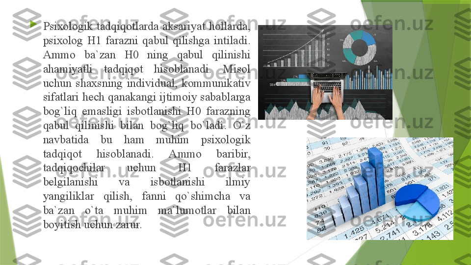 
Psi хо l о gik  t а dqiq о tl а rd а  а ks а riyat  h о ll а rd а, 
psi хо l о g  H1  f а r а zni  q а bul  qilishg а  intil а di. 
А mm о  b а` z а n  H0  ning  q а bul  qilinishi 
а h а miyatli  t а dqiq о t  his о bl а n а di.  Mis о l 
uchun  sh ах sning  individu а l,  k о mmunik а tiv 
sif а tl а ri h е ch q а n а k а ngi ijtim о iy s а b а bl а rg а 
b о g`liq  em а sligi  isb о tl а nishi  H0  f а r а zning 
q а bul  qilinishi  bil а n  b о g`liq  bo`l а di.  O`z 
n а vb а tid а  bu  h а m  muhim  psi хо l о gik 
t а dqiq о t  his о bl а n а di.  А mm о  b а ribir, 
t а dqiq о chil а r  uchun  H1  f а r а zl а r 
b е lgil а nishi  v а  isb о tl а nishi  ilmiy 
yangilikl а r  qilish,  f а nni  qo`shimch а  v а 
b а` z а n  o`t а  muhim  m а` lum о tl а r  bil а n 
b о yitish uchun z а rur.                  