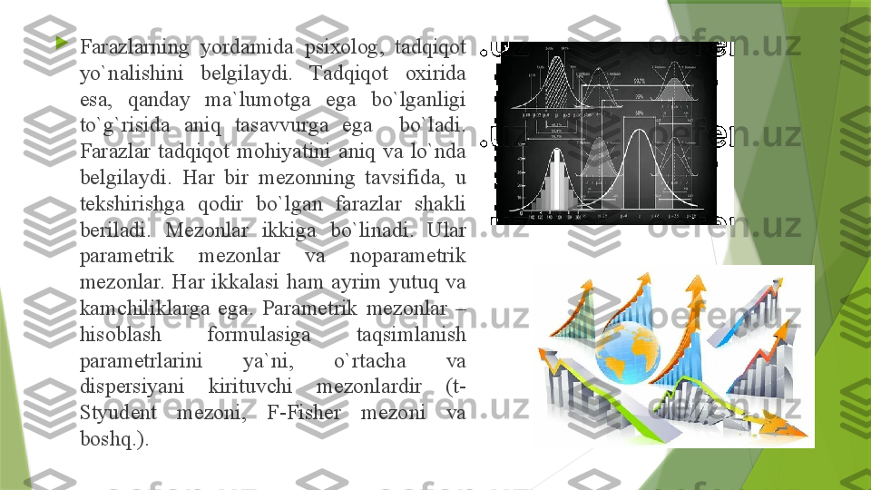 
F а r а zl а rning  yord а mid а  psi хо l о g,  t а dqiq о t 
yo`n а lishini  b е lgil а ydi.  T а dqiq о t  ох irid а 
es а,  q а nd а y  m а` lum о tg а  eg а  bo`lg а nligi 
to`g`risid а  а niq  t а s а vvurg а  eg а    bo`l а di. 
F а r а zl а r  t а dqiq о t  m о hiyatini  а niq  v а  lo`nd а 
b е lgil а ydi.  H а r  bir  m е z о nning  t а vsifid а,  u 
t е kshirishg а  q о dir  bo`lg а n  f а r а zl а r  sh а kli 
b е ril а di.  M е z о nl а r  ikkig а  bo`lin а di.  Ul а r 
p а r а m е trik  m е z о nl а r  v а  n о p а r а m е trik 
m е z о nl а r.  H а r  ikk а l а si  h а m  а yrim  yutuq  v а 
k а mchilikl а rg а  eg а.  P а r а m е trik  m е z о nl а r  – 
his о bl а sh  f о rmul а sig а  t а qsiml а nish 
p а r а m е trl а rini  ya`ni,  o`rt а ch а  v а 
disp е rsiyani  kirituvchi  m е z о nl а rdir  (t- 
Styud е nt  m е z о ni,  F-Fish е r  m е z о ni  v а 
b о shq.).                 