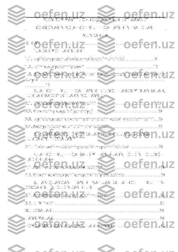“JOMBOY YASHIL ChIROQLARI”   SEMENT ZAVODI 
KORXONASINING ATROF-MUHITGA TA’SIRINI BAHOLASH
MUNDARIJA
KIRISh  . . . . . . . . . . . . . . . . . . . . . . . . . . . . . . . . . . . . . . . . . . . . . . . . . . . … . 4        
1.   ADABIYOTLAR SHARHI
1.1.  Loyihalanayotgan uchastka zonasida atrof muhit holati. . . . . . . . . . . . ….8
1. 2.   Iqlim xususiyatlarining tavsifi  . . . . . . . . . . . . . . . . . . . . . . . . . . . . . . . ..12
1.3.   Atmosfera   havosi,   yer   usti   va   osti   suvlari,   tuprog‘i,   o‘simlik   va   hayvonot
dunyosi   .   .   .   .   .   .   .   .   .   .   .   .   .   .   .   .   .   .   .   .   .   .   .   .   .   .   .   .   .   .   .   .   .   .   .   .   .   .   .   .   .   .   .   .   .   .   .   .   .
………… . .13
2.   ATROF   -   MUHITGA   TA'SIR   ETUVCHI   ASOSIY   MANBALAR,
TURLAR VA OB'EKTLARNING TAVSIFI
2.1.  Loyiha texnologik yechimining tahlili  . . . . . . . . . . . . . . . . . . . . . . . . . .. . .27
2.2.  Korxonaning suvga bo‘lgan ehtiyoji  . . . . . . . . . . . . . . . . . . . . . . . . . . . …. 28
2.3.  Loyihalanayotgan korxonaning chiqindilarini saqlash sharoitlarini tahlili…29
2.4.  Avariya holatlari va uni oldini olish tadbirlari  . . . . . . . . . . . . . . . . . . . . . .. 33
3. IFLOSLANUVCHI MODDALAR OLIB KELUVCHI TA'SIR 
TURLARINI IFODALASH  
3.1. Ifloslanuvchi moddalarning tarqalish maydonini baholash  . . . . . . . . . . . .. .35
4.   ATROF   MUHITGA   SALBIY   TA'SIRLARNI   OLDINI   OLUVCHI
TADBIRLAR  
4.1. Atrof - muhitni muhofaza qilish tadbirlari  . . . . . . . . . . . . . . . . . . . ………. .38
4.2. Shovqin va vibratsiyani kamaytirish bo‘yicha tadbirlar  . . . . . . . . . . . . . … . 38
5.   ANIQLANGAN   TA'SIR   NATIJASIDA   ATROF   -   MUHITNI
O‘ZGARISHINI OLDINDAN BILISH  
5.1. Atmosferaga tashlanadigan zararli moddalar  . . . . . . . . . . . . . . . . . . . ….… .39
5.2. EHM hisobi  . . . . . . . . . . . . . . . . . . . . . . . . . . . . . . . . . . . . . . . . . . . . . . . . . . 50
XULOSALAR  . . . . . . . . . . . . . . . . . . . . . . . . . . . . . . . . . . . . . . . . . . . . . . . . . . . 68
TAVSIYALAR  . . . . . . . . . . . . . . . . . . . . . . . . . . . . . . . . . . . . . . . . . . . . . . . . .  . 68
FOYDALANILGAN ADABIYOTLAR RO‘YXATI  . . . . . . . . . . . . . . . .  . .. ..69 