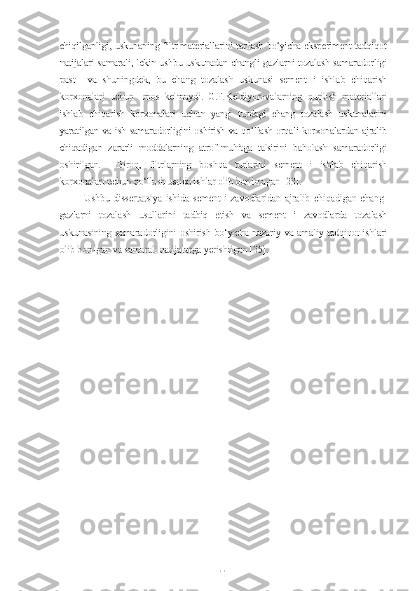 chiqilganligi, uskunaning filtr materiallarini tanlash bo‘yicha eksperiment tadqiqot
natijalari samarali, lekin ushbu uskunadan changli gazlarni tozalash samaradorligi
past     va   shuningdek,   bu   chang   tozalash   uskunasi   sement   i   ishlab   chiqarish
korxonalari   uchun     mos   kelmaydi.   G.F.Keldiyorovalarning   q urilish   materiallari
ishlab   chiqarish   korxonalari   uchun   yangi   turdagi   chang   tozalash   uskunalarini
yaratilgan va ish samaradorligini oshirish va qo‘llash orqali korxonalardan ajralib
chiqadigan   zararli   moddalarning   atrof-muhitga   ta'sirini   baholash   samaradorligi
oshirilgan.     Biroq,   filtrlarning   boshqa   turlarini   sement   i   ishlab   chiqarish
korxonalari uchun qo‘llash ustida ishlar olib borilmagan [23]. 
Ushbu   dissertatsiya   ishida   sement   i   zavodlaridan   ajralib   chiqadigan   chang-
gazlarni   tozalash   usullarini   tadbiq   etish   va   sement   i   zavodlarda   tozalash
uskunasining  samaradorligini  oshirish  bo‘yicha  nazariy va amaliy tadqiqot  ishlari
olib borilgan va samarali natijalarga yerishilgan [25].
11 