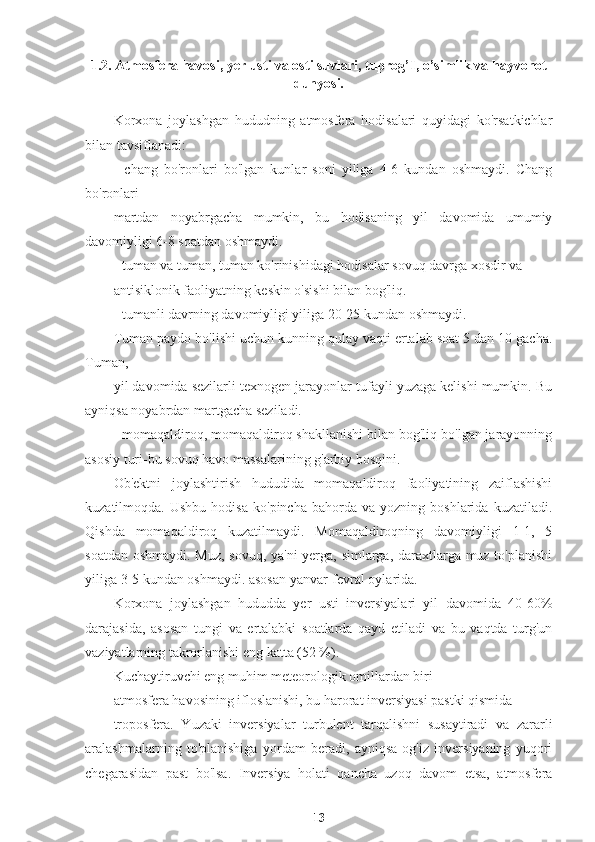 1.2. Atmosfera havosi, yer usti va osti suvlari, tuprog’I, o’simlik va hayvonot
dunyosi.
Korxona   joylashgan   hududning   atmosfera   hodisalari   quyidagi   ko'rsatkichlar
bilan tavsiflanadi:
-   chang   bo'ronlari   bo'lgan   kunlar   soni   yiliga   4-6   kundan   oshmaydi.   Chang
bo'ronlari
martdan   noyabrgacha   mumkin,   bu   hodisaning   yil   davomida   umumiy
davomiyligi 6-8 soatdan oshmaydi.
- tuman va tuman, tuman ko'rinishidagi hodisalar sovuq davrga xosdir va
antisiklonik faoliyatning keskin o'sishi bilan bog'liq.
- tumanli davrning davomiyligi yiliga 20-25 kundan oshmaydi.
Tuman paydo bo'lishi uchun kunning qulay vaqti ertalab soat 5 dan 10 gacha.
Tuman,
yil davomida sezilarli texnogen jarayonlar tufayli yuzaga kelishi mumkin. Bu
ayniqsa noyabrdan martgacha seziladi.
- momaqaldiroq, momaqaldiroq shakllanishi bilan bog'liq bo'lgan jarayonning
asosiy turi-bu sovuq havo massalarining g'arbiy bosqini.
Ob'ektni   joylashtirish   hududida   momaqaldiroq   faoliyatining   zaiflashishi
kuzatilmoqda.  Ushbu   hodisa   ko'pincha   bahorda   va   yozning  boshlarida   kuzatiladi.
Qishda   momaqaldiroq   kuzatilmaydi.   Momaqaldiroqning   davomiyligi   1-1,   5
soatdan oshmaydi. Muz, sovuq, ya'ni  yerga, simlarga, daraxtlarga muz to'planishi
yiliga 3-5 kundan oshmaydi. asosan yanvar-fevral oylarida.
Korxona   joylashgan   hududda   yer   usti   inversiyalari   yil   davomida   40-60%
darajasida,   asosan   tungi   va   ertalabki   soatlarda   qayd   etiladi   va   bu   vaqtda   turg'un
vaziyatlarning takrorlanishi eng katta (52 %).
Kuchaytiruvchi eng muhim meteorologik omillardan biri
atmosfera havosining ifloslanishi, bu harorat inversiyasi pastki qismida
troposfera.   Yuzaki   inversiyalar   turbulent   tarqalishni   susaytiradi   va   zararli
aralashmalarning   to'planishiga   yordam   beradi,   ayniqsa   og'iz   inversiyaning   yuqori
chegarasidan   past   bo'lsa.   Inversiya   holati   qancha   uzoq   davom   etsa,   atmosfera
13 