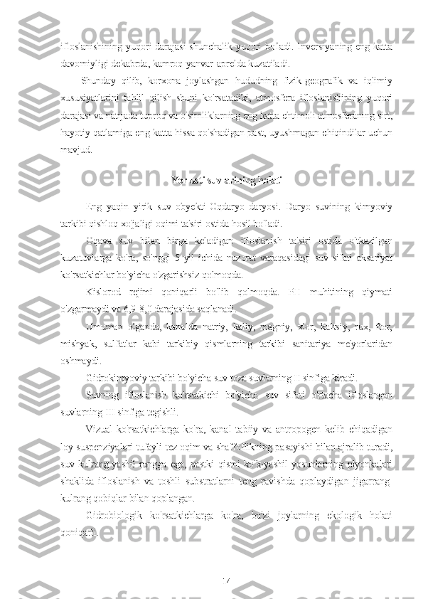 ifloslanishining yuqori darajasi  shunchalik yuqori bo'ladi. Inversiyaning eng katta
davomiyligi dekabrda, kamroq-yanvar-aprelda kuzatiladi.
Shunday   qilib,   korxona   joylashgan   hududning   fizik-geografik   va   iqlimiy
xususiyatlarini   tahlil   qilish   shuni   ko'rsatadiki,   atmosfera   ifloslanishining   yuqori
darajasi va natijada tuproq va o'simliklarning eng katta ehtimoli atmosferaning sirt,
hayotiy qatlamiga eng katta hissa qo'shadigan past, uyushmagan chiqindilar uchun
mavjud.
Ye r usti suvlarining holati
Eng   yaqin   yirik   suv   obyekti- Oq d a ry o   daryosi.   Daryo   suvining   kimyoviy
tarkibi qishloq xo'jaligi oqimi ta'siri ostida hosil bo'ladi.
Oqava   suv   bilan   birga   keladigan   ifloslanish   ta'siri   ostida   o'tkazilgan
kuzatuvlarga   ko'ra,   so'nggi   5   yil   ichida   nazorat   varaqasidagi   suv   sifati   aksariyat
ko'rsatkichlar bo'yicha o'zgarishsiz qolmoqda.
Kislorod   rejimi   qoniqarli   bo'lib   qolmoqda.   PH   muhitining   qiymati
o'zgarmaydi va 6,9-8,0 darajasida saqlanadi.
Umuman   olganda,   kanalda   natriy,   kaliy,   magniy,   xlor,   kaltsiy,   rux,   ftor,
mishyak,   sulfatlar   kabi   tarkibiy   qismlarning   tarkibi   sanitariya   me'yorlaridan
oshmaydi.
Gidrokimyoviy tarkibi bo'yicha suv toza suvlarning II sinfiga kiradi.
Suvning   ifloslanish   ko'rsatkichi   bo'yicha   suv   sifati   o'rtacha   ifloslangan
suvlarning III sinfiga tegishli.
Vizual   ko'rsatkichlarga   ko'ra,   kanal   tabiiy   va   antropogen   kelib   chiqadigan
loy suspenziyalari tufayli tez oqim va shaffoflikning pasayishi bilan ajralib turadi,
suv   kulrang-yashil   rangga   ega,   pastki   qismi   ko'k-yashil   yosunlarning   plyonkalari
shaklida   ifloslanish   va   toshli   substratlarni   teng   ravishda   qoplaydigan   jigarrang-
kulrang qobiqlar bilan qoplangan.
Gidrobiologik   ko'rsatkichlarga   ko'ra,   ba'zi   joylarning   ekologik   holati
qoniqarli.
14 