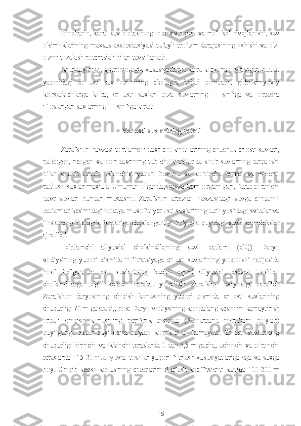 Binobarin, kanal suv biotasining intensiv oqimi va mo'l-ko'l rivojlanishi, suv
o'simliklarining maxsus  assotsiatsiyasi  tufayli  trofizm darajasining oshishi  va o'z-
o'zini tozalash potentsiali bilan tavsiflanadi.
Shunday qilib, gidrobiologik xususiyatlarga ko'ra korxona joylashgan hudud
yaqinidagi   er   usti   suv   oqimining   ekologik   holati   qoniqarli,   gidrokimyoviy
ko'rsatkichlarga   ko'ra,   er   usti   suvlari   toza   suvlarning   II   sinfiga   va   o'rtacha
ifloslangan suvlarning III sinfiga kiradi.
Ye r osti suvlarining holati
Zarafshon havzasi to'rtlamchi davr cho'kindilarining chuchuk er osti suvlari,
paleogen,   neogen   va   bo'r   davrining   tub   cho'kindilarida   sho'r   suvlarning   tarqalishi
bilan   ajralib   turadi.   Ikkinchisi   yuqori   bosimli   va   ko'pincha   termal   va   mineral
r adiusli   suvlar   mavjud.   Umuman  olganda,   havza   kam   o'rganilgan,  faqat   to'rtinchi
davr   suvlari   bundan   mustasno.   Zarafshon   artezian   havzasidagi   suvga   chidamli
qatlamlar kesimidagi holatga muvofiq yer osti suvlarining turli yoshdagi svitalar va
jinslarning litologik farqlariga cheklanganligi bo'yicha quyidagi suvli komplekslar
ajratiladi.
To'rtlamchi   allyuvial   cho'kindilarning   suvli   qatlami   (alQ).   Daryo
vodiysining   yuqori   qismida   infiltratsiyaga   er   usti   suvlarining  yo'qolishi   natijasida
hosil   bo'lgan   er   osti   suvlarining   kuchli   oqimi   allyuvial,   asosan   Toshloq
cho'kindilarga   to'g'ri   keladi.   Harakat   yo'nalishi   Zarafshon   daryosiga   parallel.
Zarafshon   daryosining   chiqish   konusining   yuqori   qismida   er   osti   suvlarining
chuqurligi 70 m ga etadi;, post-Daryo vodiysining ko'ndalang kesimini kamaytirish
orqali   chiqish   konusining   periferik   qismida   (Samarqand   meridiani   bo'ylab)
quyilgunga   qadar   quyi   oqim   bo'ylab   ko'pik   bilan   kamayadi.   Er   osti   suvlarining
chuqurligi birinchi va ikkinchi teraslarda 0 dan 3,5 m gacha, uchinchi va to'rtinchi
teraslarda –15-20 m.allyuvial toshlar yuqori filtrlash xususiyatlariga ega va suvga
boy.  Chiqib  ketish   konusining  eiderlarini  filtrlash   koeffitsienti  kuniga  100-200  m
15 