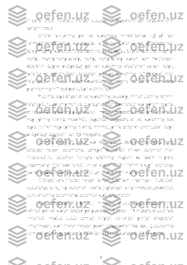 ni tashkil qiladi. Bu erda to'plangan quduqlar 100 l/s gacha bo'lgan o'ziga xos oqim
tezligini beradi.
Chiqish   konusining   yer   osti   suvlarining   minerallashuvi   0,5   g/l   dan
oshmaydi.minerallashuv   xususiyatiga   ko'ra,   bu   suvlar   asosan   gidrokarbonatli
kalsiy-magniy   suvlaridir.   Gadrokarbonat-sulfat   va   sulfat-gidrokarbonat   magniy-
natriy,   magniy-natriy-kaltsiy,   natriy,   natriy-kaltsiy   suvlari   kam   rivojlangan.
Zarafshon   daryosi   vodiysidagi   yer   osti   suvlarining   shakllanishi   asosan   Daryo,
kanallar   va   sug'oriladigan   dalalardan   yer   usti   suvlarining   infiltratsiyasi   bilan
belgilanadi.   Er   osti   suvlari   zaxiralarining   ozgina   to'ldirilishi   atmosfera
yog'inlarining infiltratsiyasi tufayli sodir bo'ladi.
Yuqorida qayd etilgan er osti suvlarining ozuqaviy omillari ularning rejimini
belgilaydi, bu umumiy ma'noda quyidagilar bilan tavsiflanadi: suv toshqini paytida
er osti suvlari oynasining yuqori holati - martdan maygacha, aprel oyining oxirida-
may   oyining   boshida   maksimal;   oktyabrdan   maygacha   er   osti   suvlarining   past
paydo   bo'lishi-may   oyining   boshida   minimal;   yillik   tebranish   amplitudasi   Daryo
vodiysidagi darajalar 1 dan 2,5 metrgacha.
Ichimlik   ehtiyojlari   uchun   suv   ishlatiladi,   u   Zarafshon   vodiysida   keng
tarqalgan   neogen   qatlamlarida   uchraydi   va   asosan   pliosen   qatlamlari   bilan
ifodalanadi.bu   qatlamlar   litologik   tarkibning   maydon   va   kesim   bo'yicha
o'zgarmasligi   bilan   tavsiflanadi.   Er   osti   suvlari   GOST   "ichimlik   suvi"   talablariga
javob beradi va maishiy suv ta'minoti uchun ishlatilishi mumkin.
Gidrogeologik   jihatdan   neogen   konlari   juda   kam   o'rganilgan.   Burg'ulash
quduqlariga   ko'ra,   loy   qatlamlari   orasida   joylashgan   konglomeratlar,   gravelitlar,
qumtoshlarning qatlamlari va qatlamlari suvli qatlamlardir.
Suvli   kompleks   70   dan   500   m   gacha   chuqurlikdagi   quduqlar   bilan
ochiladi.yer osti suvlari darajasi yer yuzasidan 16 m dan +18 m gacha chuqurlikda
o'rnatiladi.   mavjud   quduq   tarmog'i   bo'ylab   o'z-o'zidan   yonilg'i   chegaralari
o'rnatilmagan,   suvli   jinslar   nisbatan   yaxshi   o'tkazuvchanlikka   ega.   Quduqlarning
oqim tezligi 16 m ga tushganda 22 l/s dan 22,5 m ga tushganda 1,3 l / s gacha.
16 