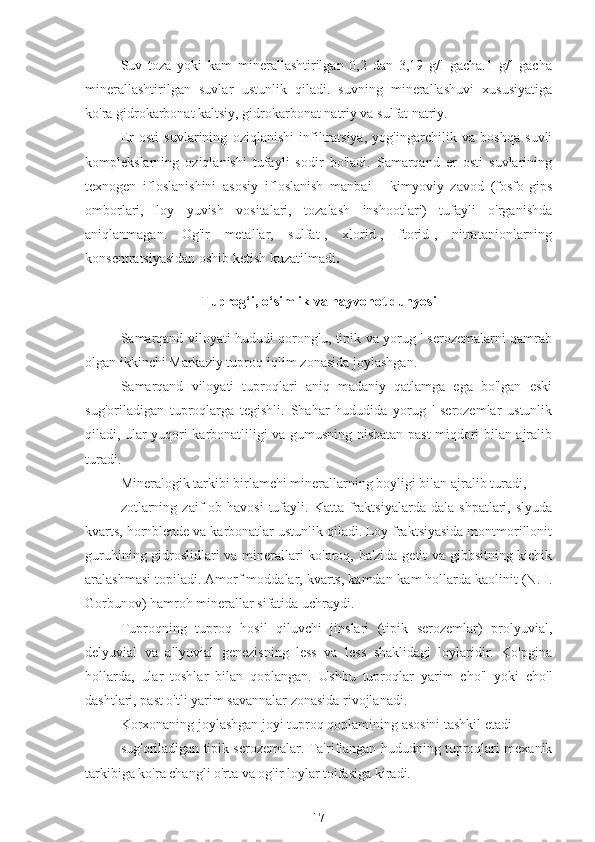 Suv   toza   yoki   kam   minerallashtirilgan   0,2   dan   3,19   g/l   gacha.1   g/l   gacha
minerallashtirilgan   suvlar   ustunlik   qiladi.   suvning   minerallashuvi   xususiyatiga
ko'ra gidrokarbonat kaltsiy, gidrokarbonat natriy va sulfat natriy.
Er   osti   suvlarining   oziqlanishi   infiltratsiya,   yog'ingarchilik   va   boshqa   suvli
komplekslarning   oziqlanishi   tufayli   sodir   bo'ladi.   Samarqand   er   osti   suvlarining
texnogen   ifloslanishini   asosiy   ifloslanish   manbai   -   kimyoviy   zavod   (fosfo-gips
omborlari,   loy   yuvish   vositalari,   tozalash   inshootlari)   tufayli   o'rganishda
aniqlanmagan.   Og'ir   metallar,   sulfat-,   xlorid-,   ftorid-,   nitratanionlarning
konsentratsiyasidan oshib ketish kuzatilmadi .
Tuprog‘i, o‘simlik va hayvonot dunyosi
Samarqand viloyati hududi qorong'u, tipik va yorug ' serozemalarni qamrab
olgan ikkinchi Markaziy tuproq-iqlim zonasida joylashgan.
Samarqand   viloyati   tuproqlari   aniq   madaniy   qatlamga   ega   bo'lgan   eski
sug'oriladigan   tuproqlarga   tegishli.   Shahar   hududida   yorug   '   serozemlar   ustunlik
qiladi, ular yuqori karbonatliligi va gumusning nisbatan past miqdori bilan ajralib
turadi.
Mineralogik tarkibi birlamchi minerallarning boyligi bilan ajralib turadi,
zotlarning   zaif   ob-havosi   tufayli.   Katta   fraktsiyalarda   dala   shpatlari,  slyuda
kvarts, hornblende va karbonatlar ustunlik qiladi. Loy fraktsiyasida montmorillonit
guruhining gidroslidlari va minerallari ko'proq, ba'zida getit va gibbsitning kichik
aralashmasi topiladi. Amorf moddalar, kvarts, kamdan-kam hollarda kaolinit (N. I.
Gorbunov) hamroh minerallar sifatida uchraydi.
Tuproqning   tuproq   hosil   qiluvchi   jinslari   (tipik   serozemlar)   prolyuvial,
delyuvial   va   allyuvial   genezisning   less   va   less   shaklidagi   loylaridir.   Ko'pgina
hollarda,   ular   toshlar   bilan   qoplangan.   Ushbu   tuproqlar   yarim   cho'l   yoki   cho'l
dashtlari, past o'tli yarim savannalar zonasida rivojlanadi.
Korxonaning joylashgan joyi tuproq qoplamining asosini tashkil etadi
sug'oriladigan tipik serozemalar. Ta'riflangan hududning tuproqlari mexanik
tarkibiga ko'ra changli o'rta va og'ir loylar toifasiga kiradi.
17 