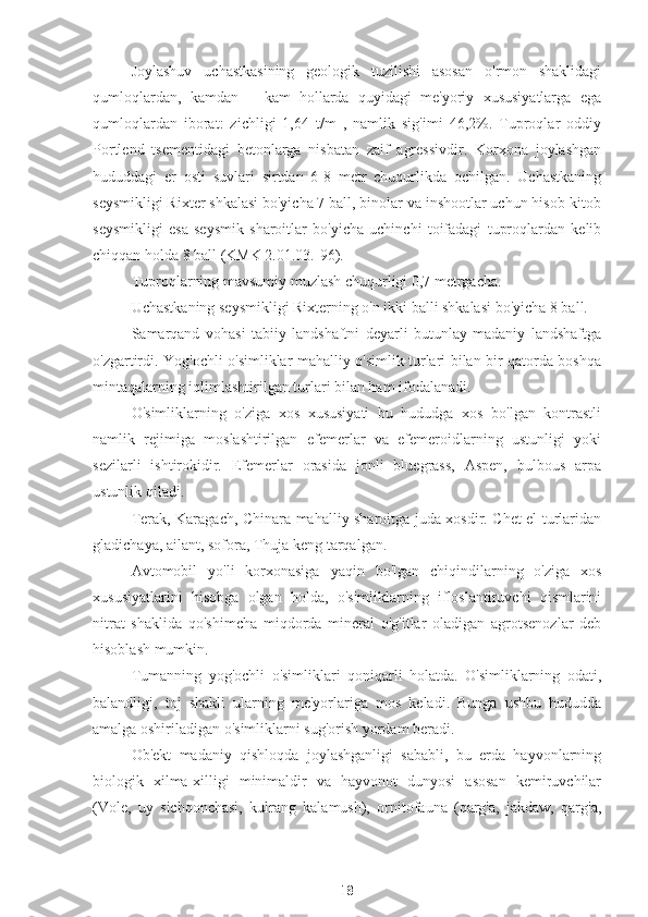 Joylashuv   uchastkasining   geologik   tuzilishi   asosan   o'rmon   shaklidagi
qumloqlardan,   kamdan   –   kam   hollarda   quyidagi   me'yoriy   xususiyatlarga   ega
qumloqlardan   iborat:   zichligi   1,64   t/m   ,   namlik   sig'imi   46,2%.   Tuproqlar   oddiy
Portlend   tsementidagi   betonlarga   nisbatan   zaif   agressivdir.   Korxona   joylashgan
hududdagi   er   osti   suvlari   sirtdan   6-8   metr   chuqurlikda   ochilgan.   Uchastkaning
seysmikligi Rixter shkalasi bo'yicha 7 ball, binolar va inshootlar uchun hisob-kitob
seysmikligi   esa   seysmik   sharoitlar   bo'yicha   uchinchi   toifadagi   tuproqlardan   kelib
chiqqan holda 8 ball (KMK 2.01.03.-96).
Tuproqlarning mavsumiy muzlash chuqurligi 0,7 metrgacha.
Uchastkaning seysmikligi Rixterning o'n ikki balli shkalasi bo'yicha 8 ball.
Samarqand   vohasi   tabiiy   landshaftni   deyarli   butunlay   madaniy   landshaftga
o'zgartirdi. Yog'ochli o'simliklar mahalliy o'simlik turlari bilan bir qatorda boshqa
mintaqalarning iqlimlashtirilgan turlari bilan ham ifodalanadi.
O'simliklarning   o'ziga   xos   xususiyati   bu   hududga   xos   bo'lgan   kontrastli
namlik   rejimiga   moslashtirilgan   efemerlar   va   efemeroidlarning   ustunligi   yoki
sezilarli   ishtirokidir.   Efemerlar   orasida   jonli   bluegrass,   Aspen,   bulbous   arpa
ustunlik qiladi.
Terak, Karagach, Chinara mahalliy sharoitga juda xosdir. Chet el turlaridan
gladichaya, ailant, sofora, Thuja keng tarqalgan.
Avtomobil   yo'li   korxonasiga   yaqin   bo'lgan   chiqindilarning   o'ziga   xos
xususiyatlarini   hisobga   olgan   holda,   o'simliklarning   ifloslantiruvchi   qismlarini
nitrat   shaklida   qo'shimcha   miqdorda   mineral   o'g'itlar   oladigan   agrotsenozlar   deb
hisoblash mumkin.
Tumanning   yog'ochli   o'simliklari   qoniqarli   holatda.   O'simliklarning   odati,
balandligi,   toj   shakli   ularning   me'yorlariga   mos   keladi.   Bunga   ushbu   hududda
amalga oshiriladigan o'simliklarni sug'orish yordam beradi.
Ob'ekt   madaniy   qishloqda   joylashganligi   sababli,   bu   erda   hayvonlarning
biologik   xilma-xilligi   minimaldir   va   hayvonot   dunyosi   asosan   kemiruvchilar
(Vole,   uy   sichqonchasi,   kulrang   kalamush),   ornitofauna   (qarg'a,   jakdaw,   qarg'a,
18 