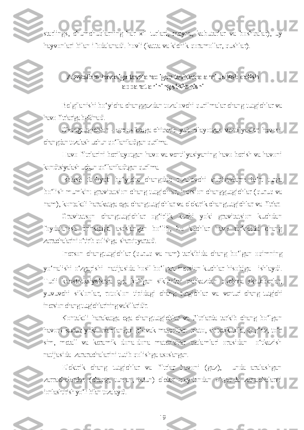 starlings,   chumchuqlarning   har   xil   turlari,   mayna,   kabutarlar   va   boshqalar),   uy
hayvonlari bilan ifodalanadi. hovli (katta va kichik qoramollar, qushlar).
Atmosfera havosiga tashlanadigan tashlamalarni ushlab qolish
apparatlarining sinflanishi
Belgilanishi bo‘yicha changgazdan tozalovchi qurilmalar chang tutgichlar va
havo filtrlariga bo‘linadi.
Changtutgichlar – atmosferaga chiqarib yuborilayotgan ventilyasion havoni
changdan tozalash uchun qo‘llaniladigan qurilma.
Havo filtrlarini berilayotgan havo va ventilyasiyaning havo berish va havoni
konditsiyalash uchun qo‘llaniladitgan qurilma.
Ishlash   faoliyati   bo‘yicha   changdan   tozalovchi   qurilmalarni   to‘rt   turga
bo‘lish mumkin: gravitatsion chang tutgichlar, inersion changgutgichlar (quruq va
nam), kontaktli harakatga ega changtutgichlar va elektrik changtutgichlar va  filtrlar.
Gravitatson   changtutgichlar   og‘irlik   kuchi   yoki   gravitatsion   kuchdan
foydalanish   prinsipiga   asoslangan   bo‘lib,   bu   kuchlar   havo   tarkibida   chang
zarrachalarini o‘tirib qolishga  sharoit yartadi.
Inerson   changtutgichlar   (quruq   va   nam)   tarkibida   chang   bo‘lgan   oqimning
yo‘nalishi o‘zgarishi   natijasida hosil bo‘lgan inersion kuchlar hisobiga   ishlaydi.
Turli   konstruksiyalarga   ega   bo‘lgan   siklonlar   markazdan   qochma   skrubberlar,
yuvuvchi   siklonlar,   rotoklon   tipidagi   chang   tutgichlar   va   venturi   chang   tutgichi
inersion chang tutgichlarining vakillaridir.
Kontaktli   harakatga   ega   changtutgichlar   va   filtrlarda   tarkib   chang   bo‘lgan
havoni kuruq yoki     namlangan g‘ovak materillar:  mato, sintetik tola, qog‘oz, to‘r
sim,   metall   va   keramik   dona-dona   materiallar   qatlamlari   orasidan     o‘tkazish
natijasida    zararachalarini tutib qolishga  asoslangan. 
Elektrik   chang   tutgichlar   va   filtrlar   havoni   (gaz),     unda   aralashgan
zarrachalardan   (chang,   tuman,   tutun)   elektr   maydondan   o‘tganda   zarrachalarni
ionlashtirish yo‘li bilan tozalaydi.
19 