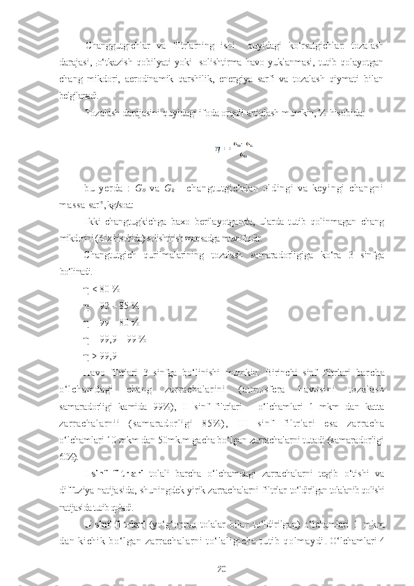 Changgutgichlar   va   filtrlarning   ishi     quyidagi   ko‘rsatgichlar:   tozalash
darajasi,  
: o‘tkazish   qobilyati   yoki     solishtirma   havo  yuklanmasi,   tutib   qolayotgan
chang   mikdori,   aerodinamik   qarshilik,   energiya   sarfi   va   tozalash   qiymati   bilan
belgilanadi.
Tozalash darajasini quyidagi ifoda orqali aniqlash mumkin, % hisobida:
bu   y er da   :   G
0   va   G
k   -   ch an gt ut gi ch da n   o l d i n gi   va   ke yi ng i   ch an gn i
m a ss a   sarfi, kg/soat:
Ikki   changtugkichga   baxo   berilayotganda,   ularda   tutib   qolinmagan   chang
mikdorini (foiz hisobida) solishtirish maqsadga muvofiqdir.
Changtutgich   qurilmalarining   tozalash   samaradorligiga   ko‘ra   3   sinfga
bo‘linadi.
η  < 80 %
η  = 92 – 85 %
η  = 99 – 80 %
η  = 99,9 – 99 %
η  > 99,9
Havo   filtrlari   3   sinfga   bo‘linishi   mumkin.   Birinchi   sinf   filtrlari   ba r c ha
o‘ l ch am da gi   ch an g   za r r a ch al ar i n i   ( a t m os f er a   h av os i n i   t o za l a sh
samaradorligi   kamida   99%),   II   sinf   filtrlari   –   o‘lchamlari   1   mkm   dan   katta
za r r a ch al ar ni i   ( sa m a r a dor l i gi   85% ) ,   I I I   si nf   f i l t r l a r i   es a   za r r a ch a
o‘lchamlari 10 mkm dan 50mk.m gacha bo‘lgan zarrachalarni tutadi (samaradorligi
60%).
I sinf   filtrlari   tolali   barcha   o‘lchamdagi   zarrachalarni   tegib   o‘tishi   va
diffuziya natijasida, shuningdek yirik zarrachalarni filtrlar  to‘ldirilgan tolalanib qolishi
natijasida tutib qoladi.
II sinf   filtrlari   (yo‘g‘onroq   tolalar   bilan   to‘ldirilgan)   o‘lchamlari   1   m k m
da n   ki ch i k   b o‘ l ga n   z ar r ac ha l a r n i   t o‘ l a l i gi ch a   t u t i b   qo l m a yd i . O‘lchamlari 4
20 