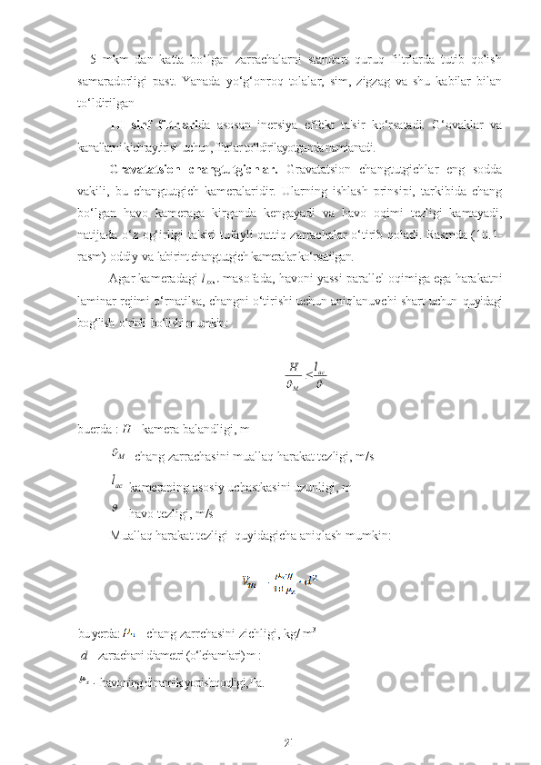 –   5   mkm   dan   katta   bo‘lgan   zarrachalarni   standart   quruq   filtrlarda   tutib   qolish
samaradorligi   past.   Yanada   yo‘g‘onroq   tolalar,   sim,   zigzag   va   shu   kabilar   bilan
to‘ldirilgan 
III   sinf   filtrlari da   asosan   inersiya   effekt   ta'sir   ko‘rsatadi.   G‘ovaklar   va
kanallarni kichraytirish uchun, filtrlar to‘ldirilayotganda namlanadi.
Gravatatsion   changtutgichlar.   Gravatatsion   changtutgichlar   eng   sodda
vakili,   bu   changtutgich   kameralaridir.   Ularning   ishlash   prinsipi,   tarkibida   chang
bo‘lgan   havo   kameraga   kirganda   kengayadi   va   havo   oqimi   tezligi   kamayadi,
natijada o‘z og‘irligi ta'siri tufayli qattiq zarrachalar o‘tirib qoladi. Rasmda (10.1-
rasm) oddiy va  labirint changtutgich kameralar ko‘rsatilgan. 
Agar kameradagi   l
bosh  masofada, havoni yassi parallel oqimiga ega harakatni
laminar rejimi o‘rnatilsa, changni o‘tirishi uchun aniqlanuvchi shart  uchun  quyidagi
bog‘lish  o‘rinli  bo‘lishi mumkin:		
ac	
M	
l	H	
buerda :  H  - kamera balandligi, m
M	

- chang zarrachasini muallaq harakat tezligi, m/s
acl
-kameraning asosiy uchastkasini uzunligi, m 

- havo tezligi, m/s 
Muallaq harakat tezligi  quyidagicha aniqlash mumkin:
bu yerda:     - chang zarrchasini zichligi, kg/ m 3
d –  zarrachani diametri (o‘lchamlari) m :	
х
 -  havoning dinamik yopishqoqligi, Pa. 
21 