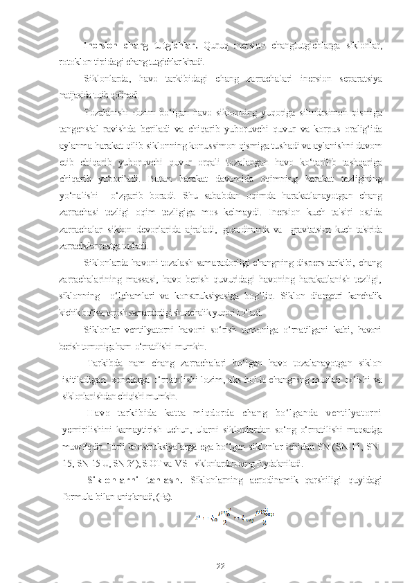 Inersion   chang   tutgichlar.   Quruq   inersion   changtutgichlarga   siklonlar,
rotoklon tipidagi  chang tutgichlar kiradi.
Siklonlarda,   havo   tarkibidagi   chang   zarrachalari   inersion   separatsiya
natijasida tutib qolinadi.
Tozalanishi   lozim   bo‘lgan   havo   siklonning   yuqoriga   silindrsimon   qismiga
tangensial   ravishda   beriladi   va   chiqarib   yuboruvchi   quvur   va   korpus   oralig‘ida
aylanma harakat qilib siklonning konussimon qismiga tushadi va aylanishni davom
etib   chiqarib   yuboruvchi   quvur   orqali   tozalangan   havo   ko‘tarilib   tashqariga
chiqarib   yuboriladi.   Butun   harakat   davomida   oqimning   harakat   tezligining
yo‘nalishi     o‘zgarib   boradi.   Shu   sababdan   oqimda   harakatlanayotgan   chang
zarrachasi   tezligi   oqim   tezligiga   mos   kelmaydi.   Inersion   kuch   ta'siri   ostida
zarrachalar   siklon   devorlarida   ajraladi,   gidrodinamik   va     gravitatsion   kuch   ta'sirida
zarrachalar pastga tushadi.
Siklonlarda havoni tozalash samaradorligi changning dispers tarkibi, chang
zarrachalarining   massasi,   havo   berish   quvuridagi   havoning   harakatlanish   tezligi,
siklonning     o‘lchamlari   va   konstruksiyasiga   bog‘liq.   Siklon   diametri   kanchalik
kichik bo‘lsa, topish samardorligi shunchalik yuqori bo‘ladi.
Siklonlar   ventilyatorni   havoni   so‘rish   tomoniga   o‘rnatilgani   kabi,   havoni
berish tomoniga ham  o‘rnatilishi  mumkin.
Tarkibda   nam   chang   zarrachalari   bo‘lgan   havo   tozalanayotgan   siklon
isitiladigan   xonalarga o‘rnatnlishi lozim, aks holda changning muzlab qolishi   va
siklonlar ishdan chiqishi mumkin.
Ha vo   t ar k i b i d a   k at t a   m i qd or d a   c ha ng   b o‘ l ga nd a   ve nt i l ya t or ni
yemirilishini   kamaytirish   uchun,   ularni   siklonlardan   so‘ng   o‘rnatilishi   maqsadga
muvofiqdir.  Turli konstruksiyalarga ega bo‘lgan siklonlar ichidan SN (SN-11, SN-
15,  SN-15-U, SN-24), SIOT va  VS    siklonlardan keng foydalaniladi.
Si k l o nl ar ni   t an l a sh .   Siklonlarning   aerodinamik   qarshiligi   quyidagi
formula bilan  aniqlanadi, (Pa).
22 