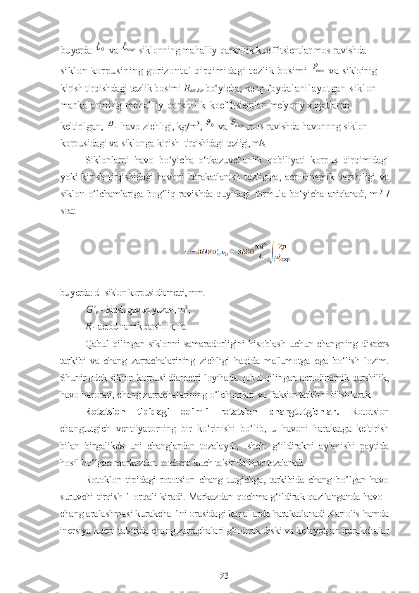 bu yerda: 0  
 va 	кир  siklonning mahalliy qarshilik koeffitsientlar mos ravishda 
si kl on   kor pu si ni ng   gor i z on t a l   qi r qi m i d ag i  t ez l i k  bo si m i  	
тезP  v a  sikloinig 
kirish tirqishdagi tezlik bosimi  R
tez.kir  bo‘yicha; keng  f oy da l a ni l a yo t g an   si kl on  
m ar ka l a r i ni ng  m ah al l i y  qar sh i l i k   koeffitsientlari me'yoriy xujjatlarda 
keltirilgan; 	
 -  havo zichligi, kg/m 3
;  	0   va 	кир   mos ravishda havonnng siklon 
korpusidagi va siklonga kirish   tirqishidagi  tezligi, m/s.
Siklonlarni   havo   bo‘yicha   o‘tkazuvchanlik   qobiliyati   korpus   qirqimidagi
yoki   kirish   tirqishidagi   havoni   harakatlanish   tezligiga,   aerodinamik   qarshiligi   va
siklon   o‘lchamlariga   bog‘liq   ravishda   quyidagi   formula   bo‘yicha   aniqlanadi, m   3
  /
soat.
bu yerda: d - siklon korpusi diametri, mm.
G‘
tr  -  kirish quvuri yuzasi, m 2
,
R -  aerodinamik qarshilik, Pa
Qabul qilingan siklonni samaradorligini hisoblash uchun changning dispers
tarkibi   va   chang   zarrachalarining   zichligi   haqida   ma'lumotga   ega   bo‘lish   lozim.
Shuningdek siklon korpusi diametri loyihada qabul qilingan aerodinamik qarshilik,
havo harorati, chang   zarrachalarining o‘lchamlari va  fraksion tarkibini bilish kerak.
Rotatsion   tipidagi   oqimli   rotatsion   changtutgichlar.   Rototsion
changtutgich   ventilyatorning   bir   ko‘rinishi   bo‘lib,   u   havoni   harakatga   keltirish
bilan   birgalikda   uni   changlardan   tozalaydi,   Ishchi   g‘ildirakni   aylanishi   paytida
hosil bo‘lgan markazdan qochma kuch ta'sirida  havo tozalanadi.
Rotoklon   tipidagi   rototsion   chang   tutgichga,   tarkibida   chang   bo‘lgan   havo
suruvchi tirqish 1 orqali kiradi. Markazdan qochma g‘ildirak qazilanganda havo -
chang aralashmasi kurakcha 1ni orasidagi kanallarda harakatlanadi Kariolis hamda
inersiya kuchi ta'sirida chang zarrachalari g‘ildirak diski va kelayotgan kurakchalar
23 