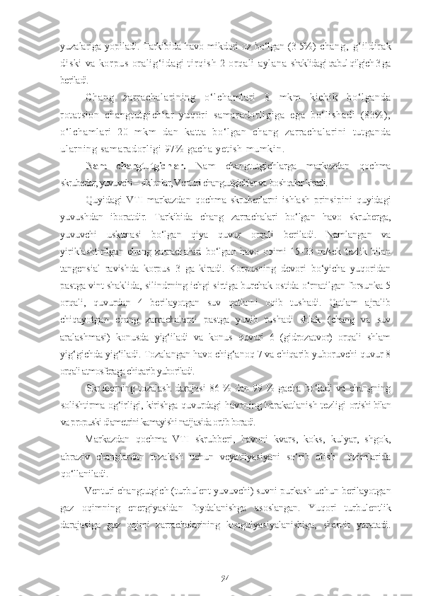 yuzalariga yopiladi. Tarkibida havo mikdori oz bo‘lgan (3-5%)   ch an g,   g‘ i l di r ak
di sk i   va   kor pu s   or a l i g‘ i da gi   t i r qi sh   2   or q al i   a yl an a   shaklidagi qabul qilgich 3 ga
beriladi.
Ch an g   z ar r ac ha l a r i ni ng   o‘ l c ha m l ar i   8   m k m   ki c hi k   b o‘ l ga nd a
r ot at si on   ch an gt ut gi ch l a r   yu qor i   sa m a r a do r l i g i g a   eg a   b o‘ l i sh ad i   ( 83% ) ,
o‘ l ch am l a r i   20   m km   da n   ka t t a   b o‘ l ga n   c ha ng   z ar r ac ha l a r i ni   t u t g an da
ul ar n i n g  sa m a r a do r l i g i   97%  g ac ha   ye t i sh   m u m k i n .
Nam   changtutgichlar.   Nam   changtutgichlarga   markazdan   qochma
skruberlar, yuvuvchi – siklonlar, Venturi changtutgichlar va   boshqalar kiradi.
Quyidagi   VTI   markazdan   qochma   skruberlarni   ishlash   prinsipini   quyidagi
yuvushdan   iboratdir.   Tarkibida   chang   zarrachalari   bo‘lgan   havo   skruberga,
yuvuvchi   uskunasi   bo‘lgan   qiya   quvur   orqali   beriladi.   Namlangan   va
yiriklashtirilgan   chang   zarrachalari   bo‘lgan   havo   oqimi   15-23   m/sek   tezlik   bilan
tangensial   ravishda   korpus   3   ga   kiradi.   Korpusning   devori   bo‘yicha   yuqoridan
pastga vint shaklida, silindrning ichgi sirtiga burchak ostida o‘rnatilgan forsunka 5
orqali,   quvurdan   4   berilayotgan   suv   qatlami   oqib   tushadi.   Qatlam   ajralib
chiqayotgan   chang   zarrachalarni   pastga   yuvib   tushadi   shlak   (chang   va   suv
aralashmasi)   konusda   yig‘iladi   va   konus   quvuri   6   (gidrozatvor)   orqali   shlam
yig‘gichda yig‘iladi. Tozalangan havo chig‘anoq 7 va chiqarib yuboruvchi quvur 8
orqali atmosferaga chiqarib yuboriladi.
Skruberning   tozalash   darajasi   86   %   dan   99   %   gacha   bo‘ladi   va   changning
solishtirma-og‘irligi, kirishga quvurdagi havoning harakatlanish tezligi   ortishi bilan
va propuski diametrini kamayishi natijasida ortib boradi.
Markazdan   qochma   VTI   skrubberi,   havoni   kvars,   koks,   kulyar,   shgok,
abraziv   changlardan   tozalash   uchun   veyatilyasiyani   so‘rib   olish     tizimlarida
qo‘llaniladi. 
Venturi changtutgich (turbulent yuvuvchi) suvni purkash uchun berilayotgan
gaz   oqimning   energiyasidan   foydalanishga   asoslangan.   Yuqori   turbulentlik
darajasiga   gaz   oqimi   zarrachalarining   koagulyasiyalanishiga,   sharoit   yaratadi.
24 