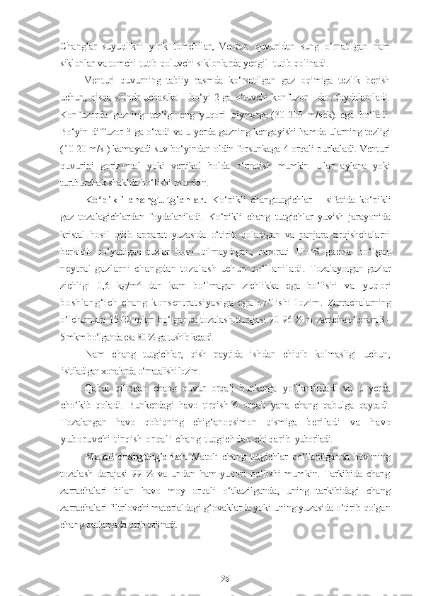 Changlar   suyuqlikni   yirik   tomchilar,   Venturi   quvuridan   sung   o‘rnatilgan   nam
siklonlar va tomchi tutib qoluvchi siklonlarda yengil  tutib qolinadi.
Venturi   quvurning   tabiiy   rasmda   ko‘rsatilgan   gaz   oqimiga   tezlik   berish
uchun, qisqa  silindr  uchastka – bo‘yi  2 ga o‘tuvchi  konfuzor  I dan foydalaniladi.
Konfuzorda   gazning   tezligi   eng   yuqori   qiymatga-(30-200   m/sek)   ega   bo‘ladi.
Bo‘yin diffuzor 3 ga o‘tadi va u yerda gazning kengayishi hamda ularning tezligi
(10-20 m/s ) kamayadi suv bo‘yindan oldin forsunkaga 4 orqali purkaladi. Venturi
quvurini   gorizontal   yoki   vertikal   holda   o‘rnatish   mumkin.   Ular   aylana   yoki
turtburchak shaklda bo‘lishi mumkin.
K o‘ pi k l i   c ha ngt u t gi ch l a r.   Ko‘pikli   changtutgichlar   –   sifatida   ko‘pikli
gaz   tozalagichlardan   foydalaniladi.   Ko‘pikli   chang   tutgichlar   yuvish   jarayonida
kristal   hosil   qilib   apparat   yuzasida   o‘tirib   qoladigan   va   panjara   tirqishchalarni
berkitib   qo‘yadigan   tuzlar   hosil   qilmaydigan,   harorati   100°S   ga ch a   bo‘ l g an
ne yt r al   ga zl ar ni   ch an gd an   t o za l a sh   u ch un   q o‘ l l a ni l a di .   Tozalayotgan gazlar
zichligi   0,6   kg/m Z
  dan   kam   bo‘lmagan   zichlikka   ega   bo‘lishi   va   y uq or i
bo sh l a ng ‘ i ch   c ha ng   ko ns en t r at si ya si ga   e ga   b o‘ l i s hi   l o zi m .   Zarrachalarning
o‘lchamlari 15-20 mkm bo‘lganda tozalash darajasi 90-96 % ni  zarracha o‘lcham 3 –
5 mkm bo‘lganda esa 80 % ga tushib ketadi.
Nam   chang   tutgichlar,   qish   paytida   ishdan   chiqib   kolmasligi   uchun,
i sitiladigan xonalarda o‘rnatalishi lozim.
Qabul   qilingan   chang   quvur   orqali   bunkerga   yo‘llantiriladi   va   u   yerda
cho‘kib   qoladi.   Bunkerdagi   havo   tirqish   6   orqali   yana   chang   qabulga   qaytadi.
Tozalangan   havo   qobiqning   chig‘anoqsimon   qismiga   be r i l ad i   v a   ha vo
yu bor uv ch i   t i r qi sh   or q al i   ch an g  t ut gi c hd an   ch i q ar i b   yuboriladi.
Matoli   changtutgichlar.   Matoli   chang   tutgichlar   qo‘llanilganda   havoning
tozalash   darajasi   99   %   va   undan   ham   yuqori   bo‘lishi   mumkin.   Tarkibida   chang
zarrachalari   bilan   havo   moy   orqali   o‘tkazilganda,   uning   tarkibidagi   chang
zarrachalari filtrlovchi materialdagi g‘ovaklarda yoki uning yuzasida o‘tirib qolgan
chang qatlamada  tutib qolinadi.
25 