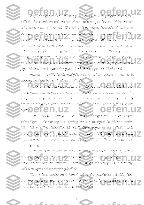 Moyli changtutgichlar filtrlovchi yuza formasiga ko‘ra yengsimon va ramali
bo‘ladi.   Filtr qiluvchi material   kapron,   nitron,   setkalar,   jun,   lavsan,   shisha   matosn,
turli,   paxta   matoli   qo‘llaniladi.   Changni   yirik   va   mayda   fraksiyalarini   tutib   olish
uchun,   matoli   yengsimon   chang   tutgichlar   keng   qo‘llaniladi.   RFT-UMS-4
ye ng si m o n   ch an gt ut gi ch l a r   –   f i l t r   k on st r u ks i y as i   k o‘ r s at i l ga n.   B u   f i l t r
texnologik   gazlar   va   ventilyasion   havo   tarkibidagi   changlarni   tutib   olish   uchun
qo‘llaniladi. yengsimon changtutgichlar juft va yakka yaratiladi. Yakka yengsimon
chang   tutgichlar   to‘rt,   olti,   sakkiz   yoki   o‘n   seksiyalari   va   jufti   esa   juft   seksiyali
bo‘ladi. Har bir seksiyada shaxmatsimon ravishda va to‘rt matoli yeng uch katorga
joylashtiriladi. Har bir yengning yuzasi 2 m 2
, bir seksiyani esa  28 m 2
 bo‘ladi.
Matolarni   namlik   kondensatsiyalanmasligi   uchun   uskuna   o‘rnatilganda
tozalanayotgan havo haroratni hisobga olinishi lozim.
Elektr   changtutgichlar.   Elektr   changtutgichlarda   havo   tarkibida   bo‘lgan
chang zarrachalari zaryadlanadi va tutib qoluvchi elektrodlarda tutib qolinadi. Bu
jarayon turli zaryadga ega ikkita elektrod vujudga keltirgan elektr maydonda ro‘y
beradi. Shuningdek elsktrodlarni biri o‘z navbatda tutib qoluvchi elektrod  vazifasini
bajaradi.
To‘rt   seksiyali   vertikal   DVP   elektr   changtutgich   k on st r u ks i y as i
ko‘rsatilgan .   E l e kt r   c ha ng   t u t gi ch ni ng   har   b i r   se ks i y a si   ko‘ndalang   qirqimi
2,8   *   4,3   m   bo‘lgan   balandligi   8,5   metrli   elektr   maydonga   ega   bo‘ladi.   Bunda
chang   bo‘lgan   havoning   vertikal   harakatlanish   tezligi   1,75   -2   m/s     tashkil   etadi.
Bitta   seksiyaning   o‘tkazish   qobiliyati   75000   - 100000   m 3
/soat   tozalangan   havo
mikdoriga teng.
Tutib   qoluvchi   elektrodlar   metall   plastinkalar   shaklida   bajarilib,   korpus
balkasiga   tayanadi.   Tutuvchi   va   zaryadlovchi   elektrodlardagi   changlarni   qoqib
turish uchun mexanizm o‘rnatiladi. Elektrod qoqilganda chang yig‘uvchi bunkerga
tutiladi  va u yerdan chang chiqarib   yuboriladi;
1000   m 2
/soat   tozalanuvchi   havoni   ushbu   changtutgichlar   0,2   kVt   elektr
energiyasi   sarflaydi.   Aerodinamik   qarshiligi   98   Pa.   Bu   filtrlar   batareyali   siklonlar
bilan birgalikda qo‘shilsa, unda samaradorligi  98 % ga yetadi.
26 