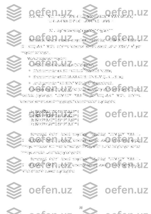 2. ATROF - MUHITGA TA'SIR ETUVCHI ASOSIY MANBALAR,
TURLAR VA OB'EKTLARNING TAVSIFI
2.1. Loyiha texnologik yechimining tahlili
Samarqand   shahri   Farxod   posyolkasi   hududidagi   “JOMBOY   Y A S H IL
C H IROQLARI”   MChJ   qo‘shma   korxonasi   sement   zavodi   uchun   73591,4   м 2
  yer
maydoni tanlangan.
Mazkur tanlangan maydon: 
· Shimol tomondan qishloq xo‘jaligi yerlari;
· G‘arb tomondan  «RISO PRODUCTION BUSINESS» ;
· Sharq tomondan  «SOGDA ZAROFSHON SUV QURILISH»; ;
· Janub tomondan “ROISON” MChJ bilan chegaralanadi. 
 Korxonaga eng yaqin aholi punkti janub va janubiy-g‘arb tomondan 800 metr
masofada   joylashgan.   “JOMBOY   Y A S H IL   C H IROQLARI”   MChJ   qo‘shma
korxonasi sement zavodining geografik koordinatalari quyidagicha
Т1: 39°42'39.11"С 67° 2'10.12"В 
Т2: 39°42'42.96"С 67° 2'13.12"В 
Т3: 39°42'43.40"С 67° 2'12.52"В 
Т4: 39°42'44.97"С 67° 2'13.71"В 
Samarqand   shahri   Farxod   posyolkasi   hududidagi   “JOMBOY   Y A S H IL
C H IROQLARI”   MChJ   qo‘shma   korxonasi   sement   zavodi   ob'ektining   sanitar
himoya   mintaqasi   800   metr   ko‘rsatilgan   bo‘lib,   aholi   punkti   belgilangan   sanitar
himoya zonadan uzoqlikda joylashgandir.
Samarqand   shahri   Farxod   posyolkasi   hududidagi   “JOMBOY   Y A S H IL
C H IROQLARI”     MChJ   qo‘shma   korxonasi   sement   zavodi   ob'ektining   mahsulot
ishlab chiqarish quvvati quyidagicha: 
28 